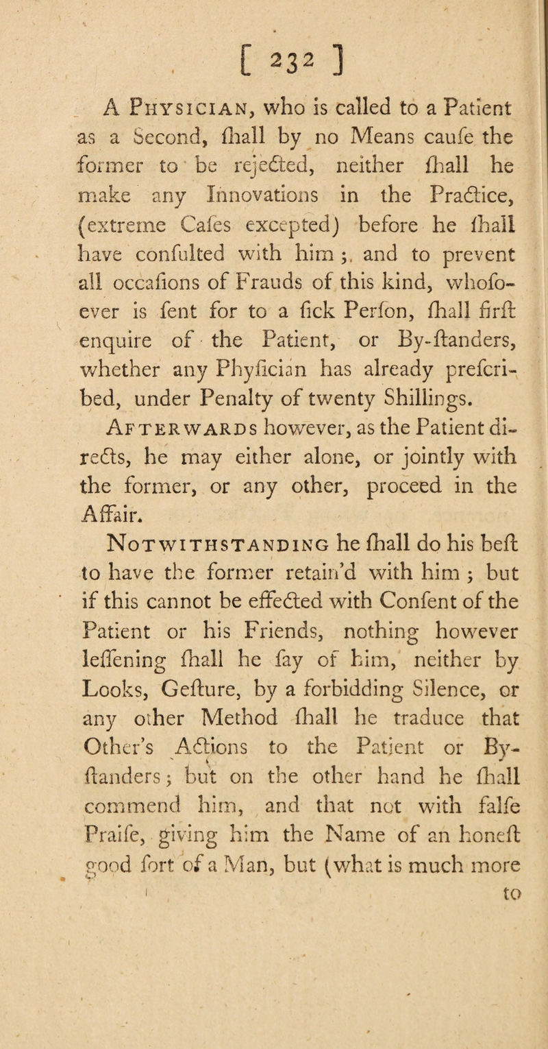 A Physician, who is called to a Patient as a Second, fhall bv no Means caufe the former to be rejected, neither fhail he make any Innovations in the Practice, (extreme Cafes excepted) before he fhall have confulted with him and to prevent all occafions of Frauds of this kind, whofo- ever is fent for to a fick Perfon, fhall firft enquire of the Patient, or By-ftanders, whether any Phyfician has already prefcri- bed, under Penalty of twenty Shillings. Afterwards however, as the Patient di« redls, he may either alone, or jointly with the former, or any other, proceed in the Affair. Notwithstanding he fhall do his beft to have the former retain’d with him ; but if this cannot be effedled with Confent of the Patient or his Friends, nothing however leffening fhall he fay of him, neither by Looks, Gefture, by a forbidding Silence, or any other Method fhall he traduce that Other’s Anions to the Patient or By- ftanders ; but on the other hand he fhall commend him, and that not with falfe Praife, giving him the Name of an honeft good fort of a Man, but (what is much more ' to