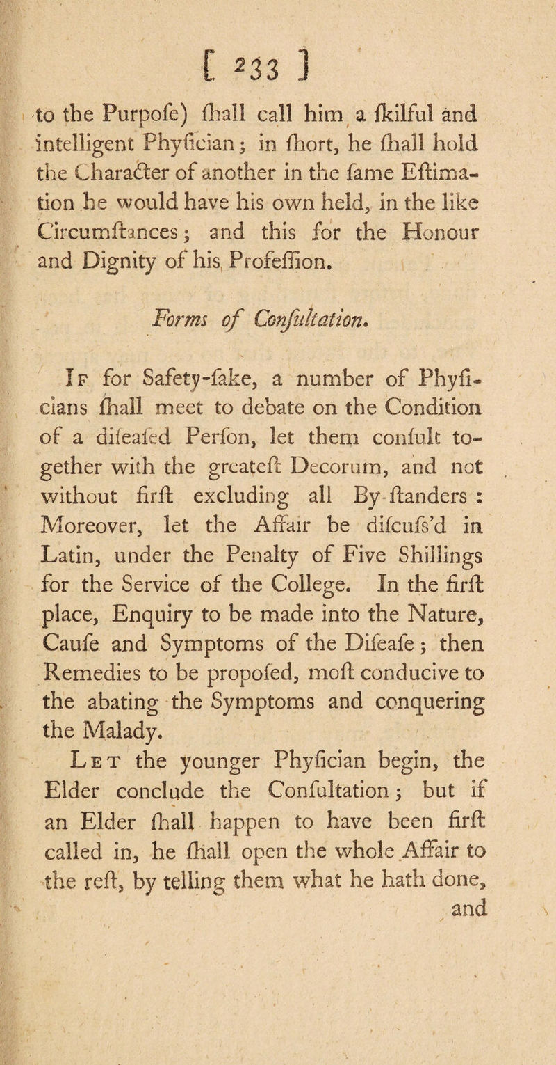 [ ^33 ] to the Purpofe) {hall call him a fkilful and intelligent Phyfician; in {hort, he {hall hold the Charadter of another in the fame Eftima- tion he would have his own held, in the like Circumftances; and this for the Honour and Dignity of his Pr ofeffion. Forms of Confutation. If for Safety-fake, a number of Phyli- cians fhall meet to debate on the Condition of a difeafed Perfon, let them confult to¬ gether with the greateft Decorum, and not without firft excluding all By danders : Moreover, let the Affair be difcufs’d in Latin, under the Penalty of Five Shillings for the Service of the College. In the firft place, Enquiry to be made into the Nature, Caufe and Symptoms of the Difeafe; then Remedies to be propofed, mo ft conducive to the abating the Symptoms and conquering the Malady. Let the younger Phyfician begin, the Elder conclude the Confultation; but if an Elder {hall happen to have been firft called in, he fhall open the whole Affair to the reft, by telling them what he hath done, and