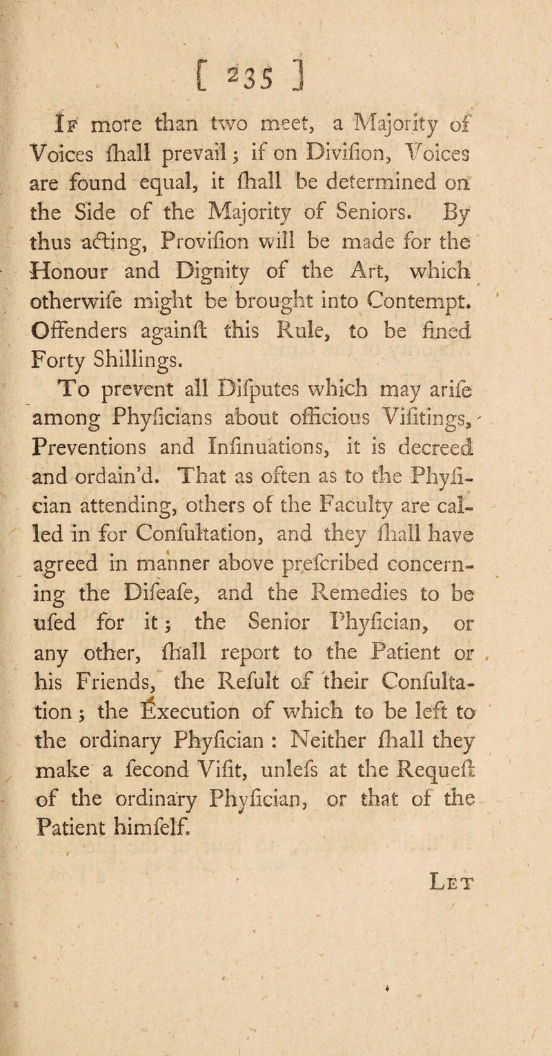 If more than two meet, a Majority of Voices fhall prevail 5 if on Divifion, Voices are found equal, it fhall be determined on the Side of the Majority of Seniors. By thus afting, Provifion will be made for the Honour and Dignity of the Art, which otherwife might be brought into Contempt. Offenders againft this Rule, to be fined Forty Shillings. To prevent all Difputes which may arife among Phyficians about officious Vifltings,' Preventions and Infinuations, it is decreed and ordain’d. That as often as to the Phyli- cian attending, others of the Faculty are cal¬ led in for Confutation, and they fhall have agreed in manner above prefcribed concern¬ ing the Difeafe, and the Remedies to be ufed for it; the Senior Phyfician, or any other, fhall report to the Patient or his Friends, the Refult of their Confulta- tion the Execution of which to be left to the ordinary Phyfician : Neither fhall they make a fecond Vifit, unlefs at the Requeft of the ordinary Phyfician, or that of the Patient himfelf Let