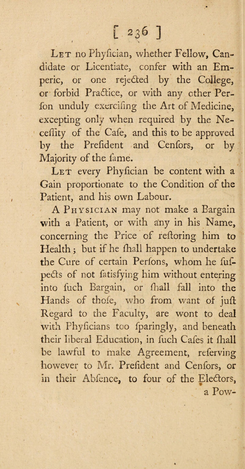 Let no Phyfician, whether Fellow, Can¬ didate or Licentiate, confer with an Em- peric, or one rejected by the College, or forbid Pradtice, or with any ether Per- fon unduly exercifing the Art of Medicine, excepting only when required by the Ne- ceffity of the Cafe, and this to be approved by the Prefident and Cenfors, or by Majority of the fame. LeIt every Phyfician be content with a Gain proportionate to the Condition of the Patient, and his own Labour. A Physician may not make a Bargain with a Patient, or with any in his Name, concerning the Price of reftoring him to Health ; but if he fhall happen to undertake the Cure of certain Perfons, whom he fuf- pedts of not fatisfying him without entering into fuch Bargain, or fhall fall into the Hands of thofe, who from want of juft Regard to the Faculty, are wont to deal with Phyficians too fparingly, and beneath their liberal Education, in fuch Cafes it fhall be lawful to make Agreement, referving however to Mr. Prefident and Cenfors, or in their Abfence, to four of the Eledtors,
