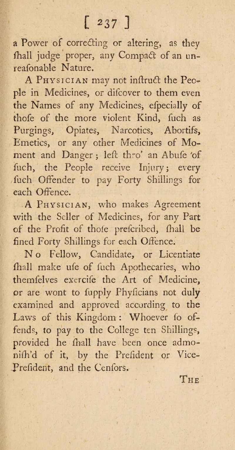 a Power of correcting or altering, as they fhall judge proper, any Compact of an un- reafonable Nature. A Physician may not inftruCt the Peo¬ ple in Medicines, or difcover to them even the Names of any Medicines, efpecially of thofe of the more violent Kind, fuch as Purgings, Opiates, Narcotics, Ahortifs, Emetics, or any other Medicines of Mo¬ ment and Danger; led: thro’ an Abtife of fuch, the People receive Injury; every /fuch Offender to pay Forty Shillings for each Offence. A Physician, who makes Agreement with the Seller of Medicines, for any Part of the Profit of thole prefcribed, fhall be fined Forty Shillings for each Offence. N o Fellow, Candidate, or Licentiate fhall make ufe of fuch Apothecaries, who themfelves exercife the Art of Medicine, or are wont to fupply Phyficians not duly examined and approved according to the Laws of this Kingdom : Whoever fo of¬ fends, to pay to the College ten Shillings, provided he fhall have been once admo- nifh’d of it, by the Prefident or Vice- Prefident, and the Cenfors. V The '