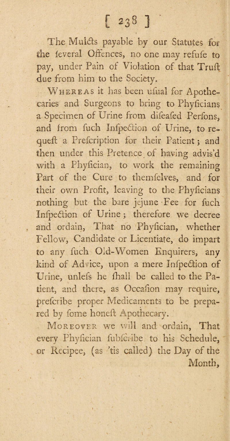 The Mulds payable by our Statutes for the feveral Offences, no one may refufe to pay, under Pain of Violation of that Truft due from him to the Society. Whereas it has been ufual for Apothe¬ caries and Surgeons to bring to Phyficians a Specimen of Urine from difeafed Perfons, and from fuch Infpedtion of Urine, to re- quell a Prefcription for their Patient; and then under this Pretence of having advis’d with a Phyfician, to work the remaining Part of the Cure to themfelves, and for their own Profit, leaving to the Phyficians nothing but the bare jejune'Fee for fuch Infpedion of Urine; therefore we decree and ordain, That no Phyfician, whether Fellow, Candidate or Licentiate, do impart to any fuch Old-Women Enquirers, any kind of Advice, upon a mere Infpedion of Urine, unlefs he fhali be called to the Pa¬ tient, and there, as Occafion may require, prefcribe proper Medicaments to be prepa¬ red by feme honeft Apothecary. Moreover we will and ordain, That every Phyfician fubferibe to his Schedule, or Recipee, (as ’tis called) the Day of the Month,