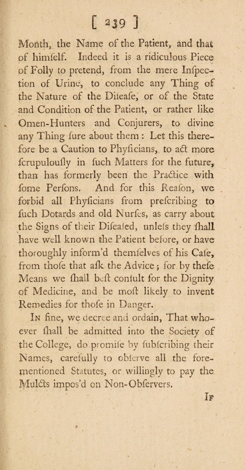 Month, the Name of the Patient, and that of himfelf. Indeed it is a ridiculous Piece of Folly to pretend, from the mere Infpec- tion of Urine, to conclude any Thing of the Nature of the Diieafe, or of the State and Condition of the Patient, or rather like Omen-Hunters and Conjurers, to divine any Thing fure about them : Let this there¬ fore be a Caution to Phyficians, to aft more fcrupuloufly in fuch Matters for the future, than has formerly been the Praftice with fome Perfons. And for this Keaton, we . forbid all Phyficians from prefcribing to fuch Dotards and old Nurfes, as carry about the Signs of their Difeafed, unlefs they fhall have well known the Patient before, or have thoroughly inform'd themielves of his Cate, from thofe that afk the Advice; for by thefe Means we (hall bed conlult for the Dignity of Medicine, and be moil likely to invent Remedies for thofe in Danger. In fine, we decree and ordain, That who¬ ever (hall be admitted into the Society of the College, do promile by fubferibing their Names, carefully to obierve all the fore- mentioned Statutes, or willingly to pay the Mulcts impos’d on Non-Obfervers.