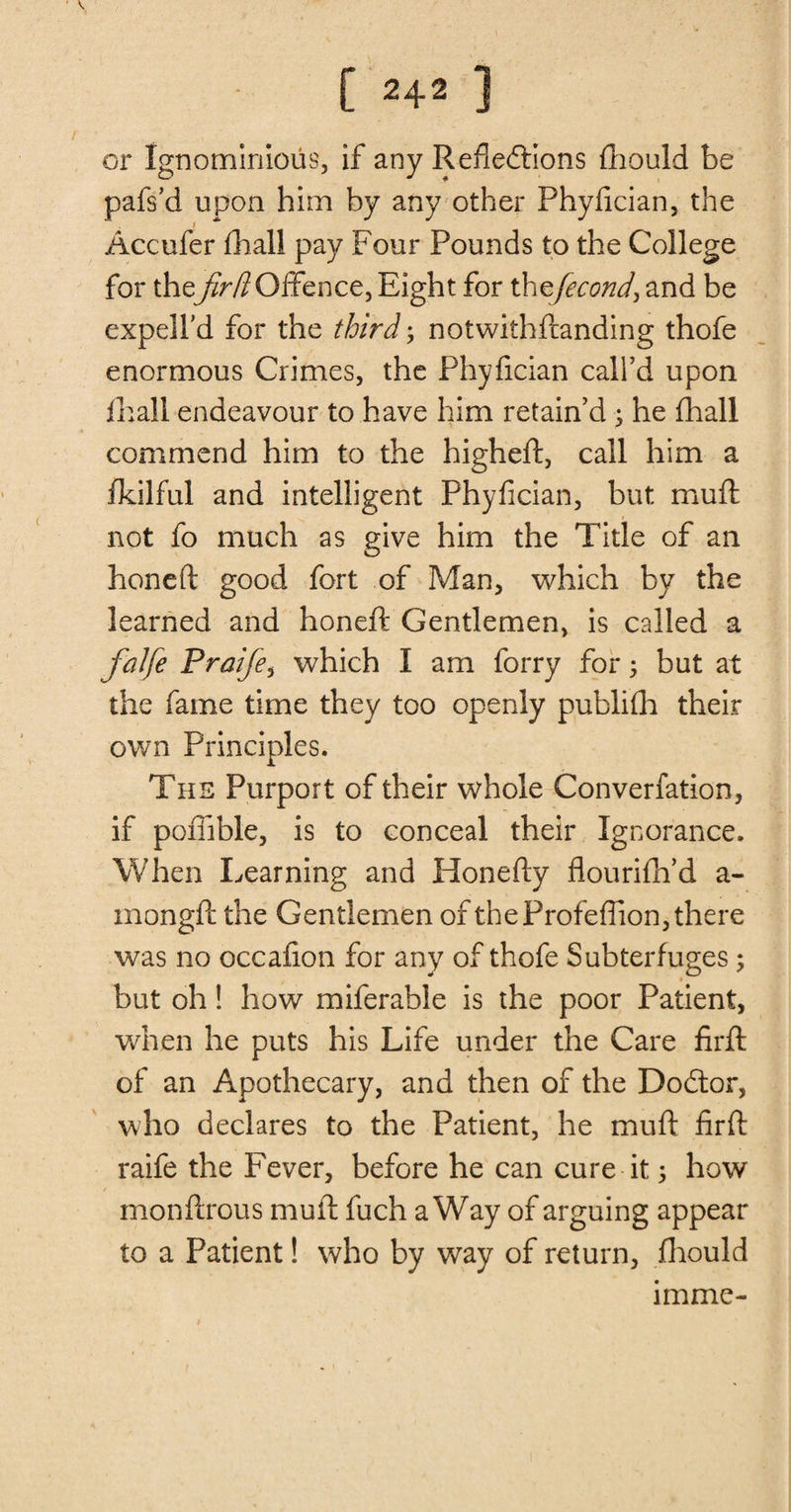 or Ignominious, if any Reflections fhould be pafs’d upon him by any other Phyfician, the Accufer fhall pay Four Pounds to the College for thefir[lOffence, Eight for thzfiecond, and be expell’d for the third; notwithflanding thofe enormous Crimes, the Phyfician call’d upon fhall endeavour to have him retain’d y he fhall commend him to the higheft, call him a fkilful and intelligent Phyfician, but muft not fo much as give him the Title of an honeft good fort of Man, which by the learned and honeft Gentlemen, is called a falfie Prafie, which I am forry for; but at the fame time they too openly publifh their own Principles. The Purport of their whole Converfation, if pofiible, is to conceal their Ignorance. When Learning and Honefty flourifh’d a- mongft the Gentlemen of the Profeflion, there was no occafion for any of thofe Subterfuges; but oh! how miferable is the poor Patient, when he puts his Life under the Care firft of an Apothecary, and then of the Dodtor, who declares to the Patient, he muft firft raife the Fever, before he can cure it 5 how monftrous muft fuch a Way of arguing appear to a Patient! who by way of return, fhould imme-