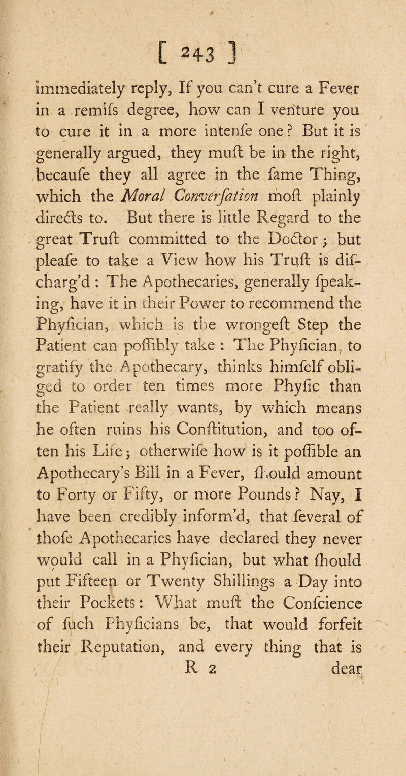 Immediately reply, If you can’t cure a Fever in a remifs degree, how can I venture you to cure it in a more intenfe one ? But it is generally argued, they muft be in the right, becaufe they all agree in the fame Thing, which the Moral Converfation mod plainly directs to. But there is little Regard to the great Truft committed to the Do&amp;or; but pleafe to take a View how his Truft is dif- charg’d : The Apothecaries, generally fpeak- ing, have it in their Power to recommend the Phyfician, which is the wrongeft Step the Patient can poffibly take : The Phyfician, to gratify the Apothecary, thinks himfelf obli¬ ged to order ten times more Phyfic than the Patient really wants, by which means he often ruins his Conftitution, and too of¬ ten his Lire *, otherwife how is it poffible an Apothecary’s Bill in a Fever, fhould amount to Forty or Fifty, or more Pounds? Nay, I have been credibly inform’d, that feveral of thofe Apothecaries have declared they never would call in a Phyfician, but what fhould put Fifteen or Twenty Shillings a Day into their Pockets: What mnft the Confcience of fuch Phyficians be, that would forfeit their Reputation, and every thing that is R 2 dear »