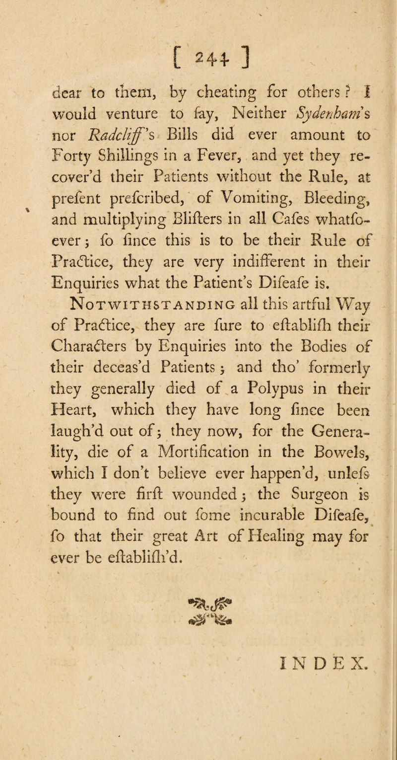 r 2441 x dear to them, by cheating for others ? I would venture to fay, Neither Sydenham s nor Radciiff's Bills did ever amount to Forty Shillings in a Fever, and yet they re¬ cover'd their Patients without the Rule, at prefent prefcribed, of Vomiting, Bleeding, and multiplying Blifters in all Cafes whatfo- ever; fo fince this is to be their Rule of Practice, they are very indifferent in their Enquiries what the Patient’s Difeafe is. Notwithstanding all this artful Way of Practice, they are fure to eftablifh their Characters by Enquiries into the Bodies of their deceas’d Patients > and tho’ formerly they generally died of a Polypus in their Heart, which they have long fince been laugh’d out of 5 they now, for the Genera¬ lity, die of a Mortification in the Bowels, which I don’t believe ever happen’d, unlefs they were firft wounded 5 the Surgeon is bound to find out fome incurable Difeafe, * fo that their great Art of Healing may for ever be eflablifli’d. INDEX.