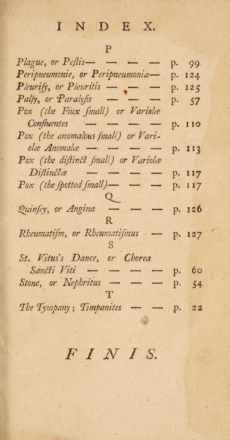 • ' P Plague5 or Peflis— — — — p- 99 Peripneumonie, or Peripneumonia— p- 124 Pleurijy, or Pleuritis — — — p- i25 Palfy, or Paralyfis — — — P. 57 Pox (the Flux fmall) or Variola Confluent es *— — —■ — p- 110 Pox (the anomalous fmall) or Vari¬ ola Anomala -— — — — p- I53 Pox (the diftinbl fmall) or Variola Dijtincla — *— — — P. 117 Pox (the/pottedfmall)— — —- p- 117 £hiinfiy> or Angi?ia — — —- p- 126 R Pkeumatifm, or Rhewnatifmus — s'1/ St. Vitus's Dance, or Chorea p- 127 * 1 SanBi Viti —. — — — p. 60 Stone y or Nephritus — — —• p. 54 T The Tympany; Timpamtes — — p- 22 F I N 1 S. 1