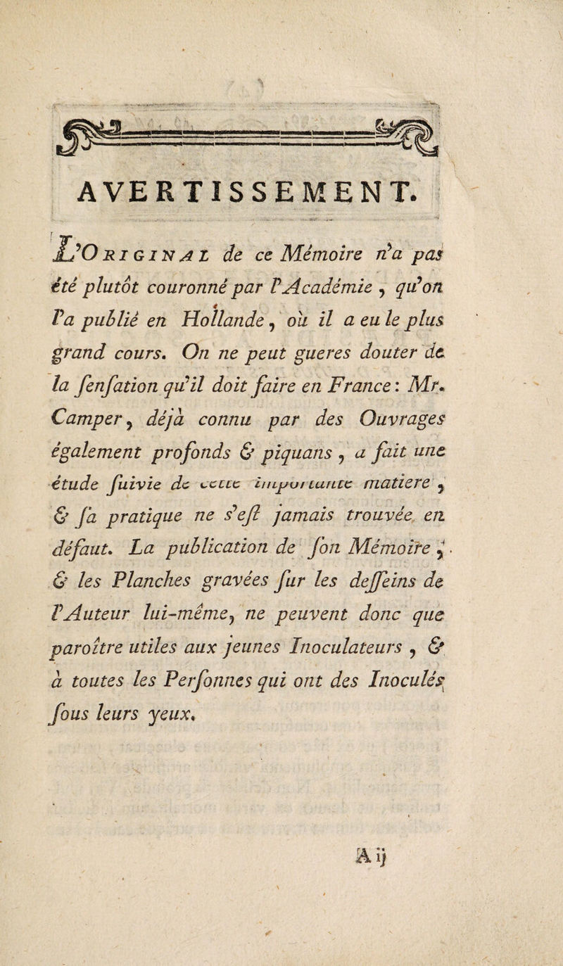 s. ' AVERTISSEMENT. Lo Ri gin A t de ce Mémoire rfa pas été plutôt couronné par V Académie , qiCon Fa publié en Hollande, oh il a eu le plus grand cours. On ne peut gueres douter de la fenfation qu'il doit faire en France : Mr« Camper ? déjà connu par des Ouvrages également profonds &amp; piquans , a fait une étude fuivze de ceicc impur cufLce matière y &amp; fa pratique ne s1 eft jamais trouvée en défaut. La publication de fon Mémoire 5. &amp; les Planches gravées fur les dejfeins de F Auteur lui-même? ne peuvent donc que paroître utiles aux jeunes Inoculateurs 9 &amp; à toutes les Perfonnes qui ont des Inoculés fous leurs yeux♦