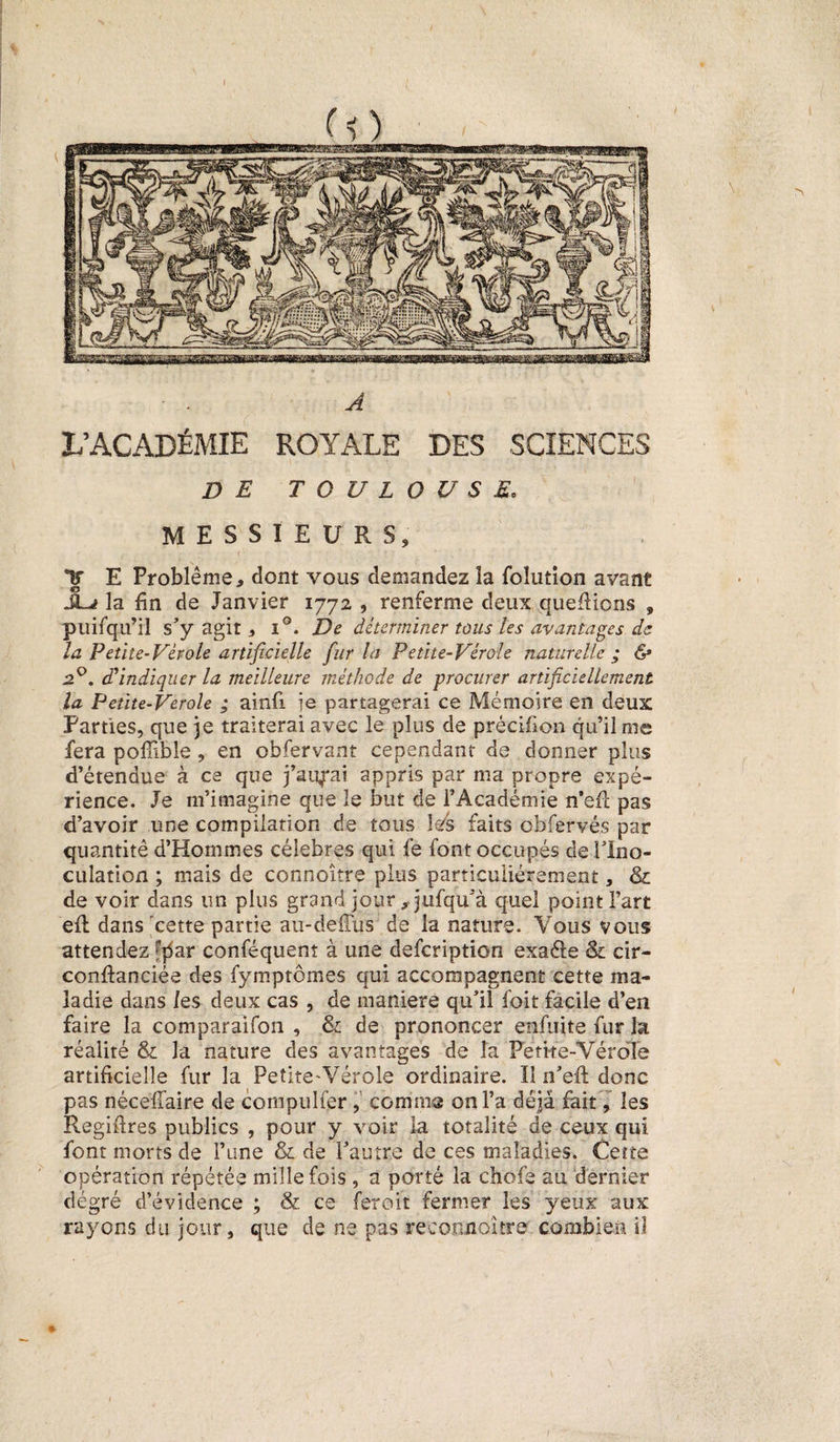 I ■ . A L’ACADÉMIE ROYALE DES SCIENCES DE TOULOUSE. MESSIEURS, Y E Problème, dont vous demandez îa foîution avant JLv la fin de Janvier 1772 , renferme deux quefiions , puifqu’il s’y agit, i°. De déterminer tous les avantages de la Petite-Vèroie artificielle fur la Petite-Vérole naturelle; &amp; 2°. d'indiquer la meilleure méthode de procurer artificiellement la Petïte-Verole ; ainfi ie partagerai ce Mémoire en deux Parties, que 3e traiterai avec le plus de précilion qu’il me fera pofîible, en obfervant cependant de donner plus d’étendue à ce que j’aurai appris par ma propre expé¬ rience. Je m’imagine que le but de l’Académie n’efl pas d’avoir une compilation de tous les faits obfervés par quantité d’Hommes célébrés qui fe font occupés de l’Ino- culation ; mais de connoître plus particuliérement, &amp; de voir dans un plus grand jour ,jufqu’à quel point Fart elt dans cette partie au-defTüs de la nature. Vous vous attendez f|5ar conféquent à une defcription exaéle &amp; cir- conflanciée des fymptômes qui accompagnent cette ma¬ ladie dans les deux cas , de maniéré qu’il foit facile d’en faire la comparaifon , &amp; de prononcer enfuite fur la réalité &amp; la nature des avantages de fa Petke-YéroTe artificielle fur la Petite-Vérole ordinaire. Il n’efl: donc pas nécefîaire de compulfer , comme on Fa déjà fait, les Regiflres publics , pour y voir la totalité de ceux qui font morts de l’une &amp; de l’autre de ces maladies. Cette opération répétée mille fois , a porté la chofe au dernier degré d’évidence ; &amp; ce feroit fermer les yeux aux rayons du jour, que de ne pas recoonoitre combien il * /