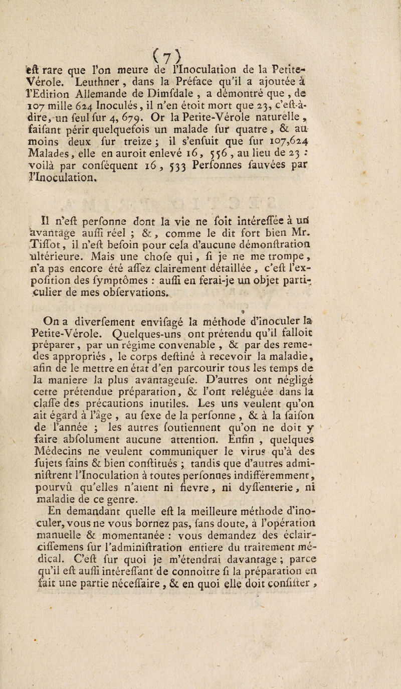 rare que Ton meure de l’Inoculation de la Petite- Vérole. Leuthner , dans la Préface qu’il a ajoutée à l’Edition Allemande de Dimfdale , a démontré que , de 107 mille 624 Inoculés, il n’en étoit mort que 23, c’eft-à- dire, un feul fur 4, 679. Or la Petite-Vérole naturelle ^ faifant périr quelquefois un malade fur quatre, &amp; au moins deux fur treize ; il s’enfuit que fur 107,624 Malades, elle en auroit enlevé 16, 556 , au lieu de 23 : voilà par conféquent 16 , 533 Perfonnes fauvées par l’Inoculation. Il n’efl perfonne dont la vie ne foit intéreffée à uri avantage auffi réel ; &amp;, comme le dit fort bien Mr. Tiffot, il n’eft befoin pour cela d’aucune démonflration ultérieure. Mais une chofe qui, fi je ne me trompe, n’a pas encore été allez clairement détaillée , c’efl l’ex- pofition des fymptômes : aulîi en ferai-je un objet parti¬ culier de mes obfervations. » On a diverfement envifagé la méthode d’inoculer la Petite-Vérole. Quelques-uns ont prétendu qu’il falloit préparer , par un régime convenable , &amp; par des renie- des appropriés , le corps deftiné à recevoir la maladie, afin de le mettre en état d’en parcourir tous les temps de la maniéré la plus avantageufe. D’autres ont négligé cette prétendue préparation, &amp; Font reléguée dans la clalTe des précautions inutiles. Les uns veulent qu’on, ait égard à l’âge , au fexe de la perfonne , &amp; à la faifon de l’année ; les autres foutiennent qu’on ne doit y faire abfolument aucune attention. Enfin , quelques Médecins ne veulent communiquer le virus qu’à des fujets fains &amp; bien conftitués ; tandis que d’autres admi- niftrent l’Inoculation à toutes perfonnes indifféremment, pourvu qu’elles n’aient ni fievre, ni dyfl'enterie, ni maladie de ce genre. En demandant quelle efl la meilleure méthode d’ino¬ culer, vous ne vous bornez pas, fans doute, à l’opération manuelle &amp; momentanée : vous demandez des éclair- ciffemens fur l’adminiftration entière du traitement mé¬ dical. C’efl: fur quoi je m’étendrai davantage ; parce qu’il efl auffi intéreffant de connoître fi la préparation en fait une partie néceffaire, &amp; en quoi elle doit confiiter ,