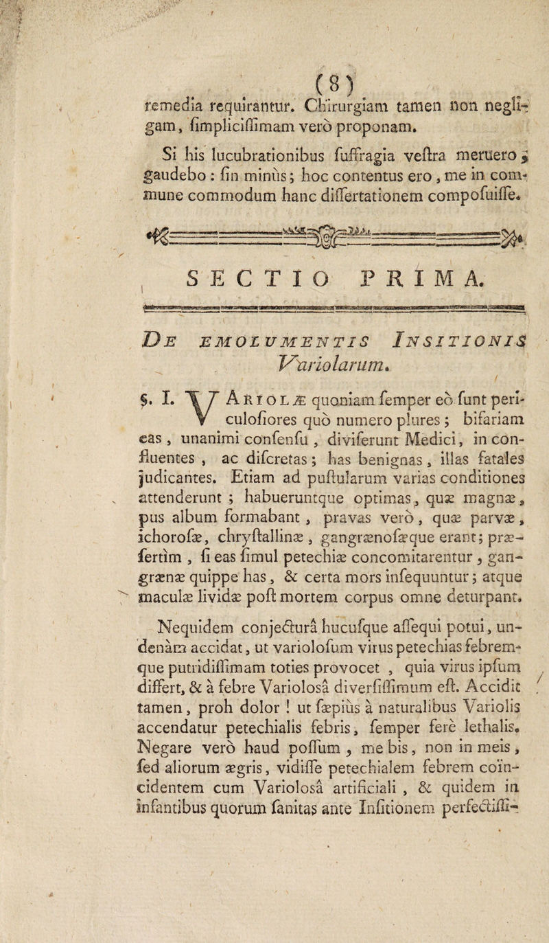 remédia requirantur. CKirurgiam tamen non neglî- gam, fimpliciffimam verb proponam. Si his lucubrationibus fuffragia veftra meruero* gaudebo : fin minus; hoc contentus ero , me in com¬ mune commodum hanc differtationem compofuifie* S K fi T T O P R I M A. De emolumentis Insitionis* Variolarurru §. L 17 ÂRîqlæ quoniam femper eo funt péri- V culofiores qub numéro pîures ; bifariam eas , unanimi confenfu , diviierunt Medici, in con¬ fluentes , ac difcretas ; bas benignas , illas fatales îudicantes. Etiam ad puflularum varias conditiones attenderunt ; habueruntque optimas^ quæ magnæ* pus album formabant , pravas verb, quæ parvæ, ichorofæ, chryftallinæ, gangrænofæque erant; præ- fertim , li eas fimul petechiæ concomitarentur 5 gan- grænæ quippe has, &amp; certa mors infequuntur ; atque maculæ lividæ poft mortem corpus omne deturpant. Nequidem conjeblurâ hucufque affequi potui, un- denàm accidat, ut variolofum virus petechias febrem- que putridiffimam toties provocet , quia virus ipfum differt, &amp; à febre Variolosâ diverfillimum eft. Accidit îamen, proh dolor ! ut fæpiùs à naturalibus Variolis accendatur petechialis febris, femper ferè îethalis. Negare verb haud poflum , me bis, non in meis, fed aliorum ægris, vidifle petechialem febrem coïn- cidentem cum Variolosâ artificiali , &amp; quidem in înfantibus quorum fanitas ante Infitionem perfectiiîi-!