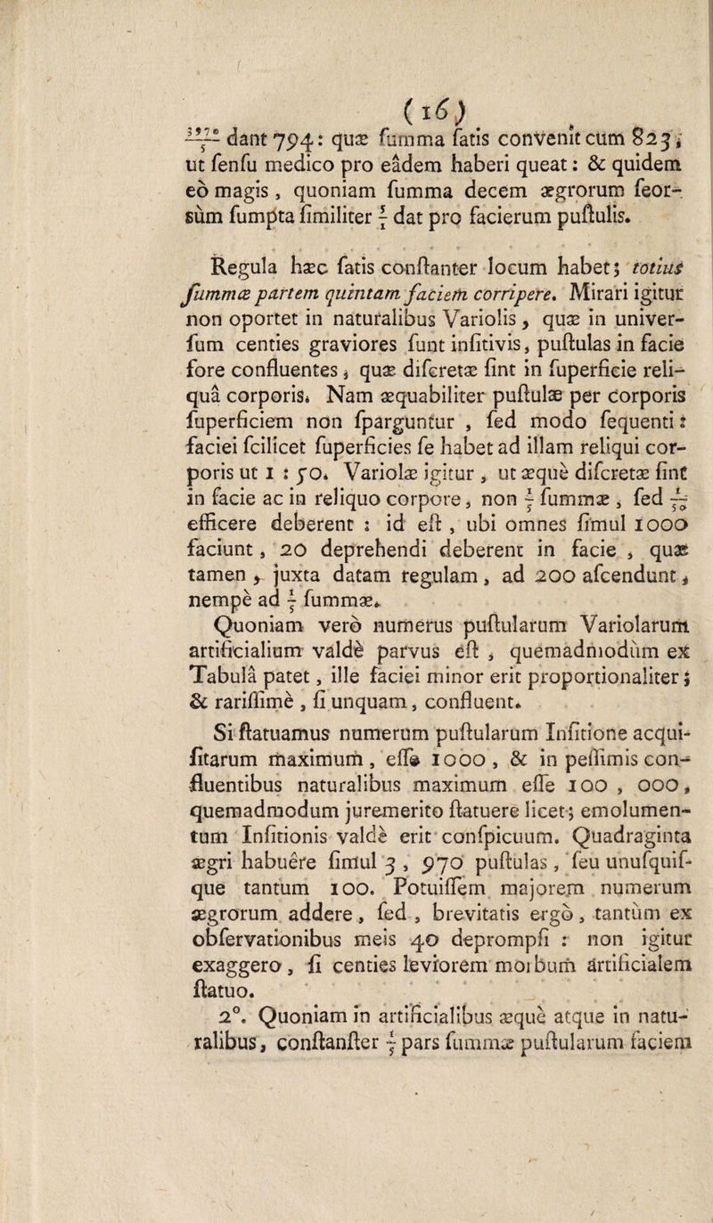 f ~~~ dant 794: quæ fumm'a fatis convenu cüm 823 * ut fenfu medico pro eâdem haberi queat : &amp; quidem eô magis, quoniam fumma decem ægrorum feor- sùm fumpta fimiliter { dat pro facierum puftuüs. Régula hæc fatis conftanter îocum habet; totlus fammœ partem quintam facierti corripere. Mirari igitur non oportet in naturalibus VarioÜs, quæ in univer- fum centies graviores funt infitivis, puftulas in facie fore confluentes * quæ difcretæ fînt in fuperficie reii— quâ corporiâi Nam æquabiîiter puftulæ per corporis fuperficiem non fparguntur , fed modo fequenti t faciei fcilicet fuperficies fe habet ad ilîam reliqui cor¬ poris ut 1 t jo* Variolæ igitur , ut æquè difcretæ finf in facie ac in reliquo corpore , non | fummæ * fed ~~ eflicere deberent ; id eft , ubi omnes fimul 1000 faciunt, 20 deprehendi deberent in facie J quas tamen > juxta datam regulam , ad 200 afcendunt é nempè ad ~ fummæ*. Quoniam verô nu me rus puftularum Variolarurrt artifieialium valdè parvus eft , quemadmodum ex Tabula patet, ilîe faciei minor erit proportionaliter ; &amp; rariflimè , fi unquam, confluent* Si ftatuamus numerum puftularum Xnfitione acdui- fitarum maximum, elfe 1000, &amp; in peflîmis con- fluentibus naturalibus maximum elfe 100 , 000, quemadmodum juremerito ftatuere îicet; emolumen- tum Infitionis valdè erit confpicuum. Quadraginta ægri habuêre fimul 3 , 970 puftulas, feu unufquif- que tantum 100. Potuiflem majorem numerum ægrorum addere, fed , brevitatis erg©, tantum ex obfervationibus meis 40 deprompfi : non igitur exaggero, fi centies leviorem moi hum ânificialem ftatuo. 2°. Quoniam in artificialibus æquè atque in natu¬ ralibus, conftanfter j pars fummæ puftularum-facieni \ /