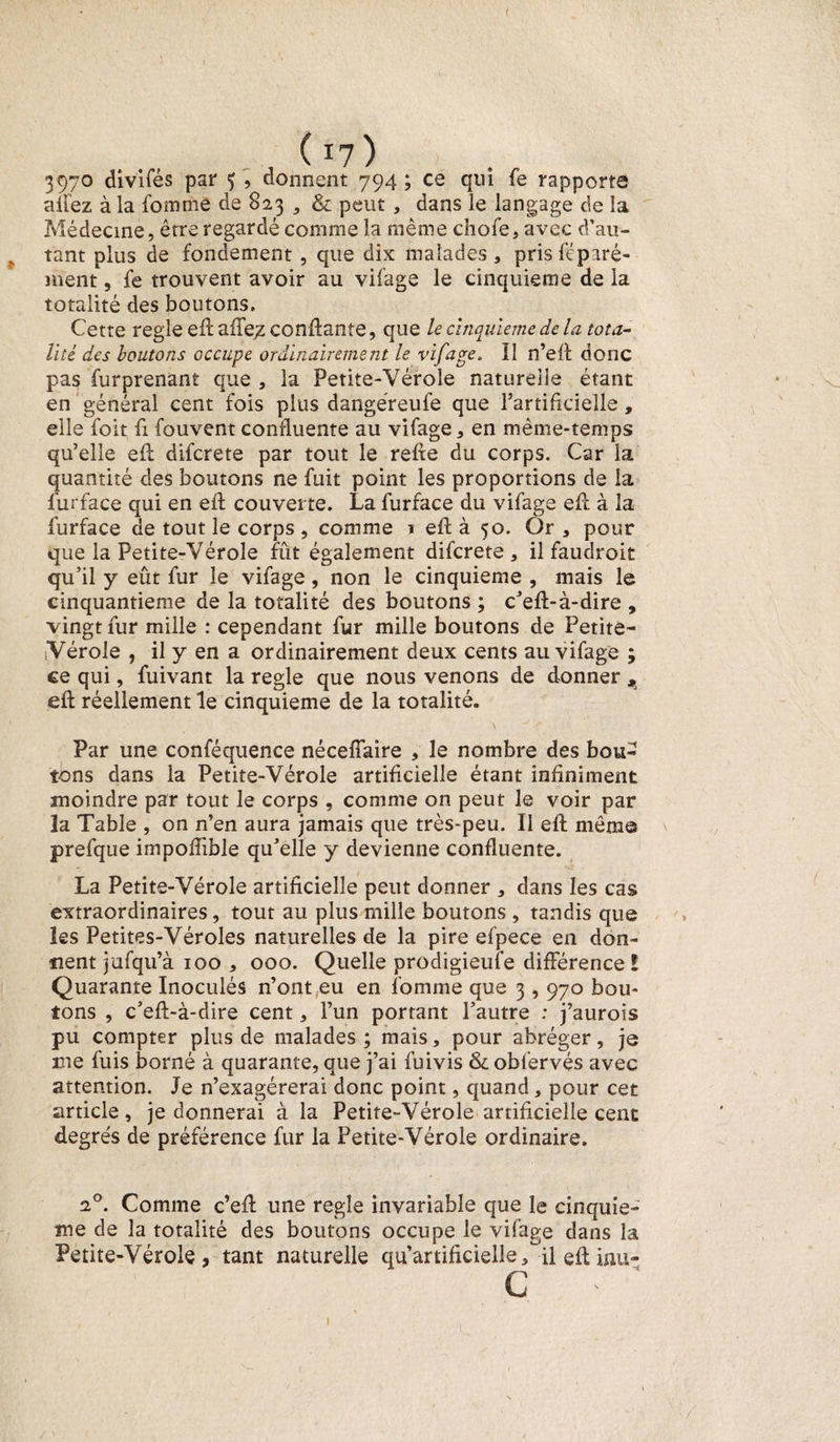 _ (17 ) 397° divifés par ç , donnent 794 ; ce qm fe rapporte niiez à la fomme de 823 9 &amp; peut , dans le langage de la Médecine, être regardé comme la même choie, avec d’au¬ tant plus de fondement , que dix malades, pris féparé- ment, fe trouvent avoir au vifage le cinquième de la totalité des boutons. Cette réglé eh: aife;z confiante, que le cinquième de la tota¬ lité des boutons occupe ordinairement le vifage. Il n’ell donc pas furprenant que , la Petite-Vérole naturelle étant en général cent fois plus dangéreufe que l’artificielle, elle foit fi fouvent confluente au vifage, en même-temps qu’elle efl difcrete par tout le relie du corps. Car la quantité des boutons ne fuit point les proportions de la furface qui en ell couverte. La furface du vifage eft à la furface de tout le corps , comme 1 ell à 50. Or , pour que la Petite-Vérole fût également difcrete, il faudroit qu’il y eût fur le vifage, non le cinquième , mais le cinquantième de la totalité des boutons ; c’ell-à-dire , vingt fur mille : cependant fur mille boutons de Petite- Vérole , il y en a ordinairement deux cents au vifage ; ce qui, fuivant la réglé que nous venons de donner , eil réellement le cinquième de la totalité. Par une conféquence néceffaire , le nombre des bou¬ tons dans la Petite-Vérole artificielle étant infiniment moindre par tout le corps , comme on peut le voir par la Table , on n’en aura jamais que très-peu. Il ell mêm© \ prefque impoffible qu’elle y devienne confluente. La Petite-Vérole artificielle peut donner , dans les cas extraordinaires, tout au plus mille boutons , tandis que les Petites-Véroles naturelles de la pire efpece en don¬ nent jafqu’à 100 , 000. Quelle prodigieufe différence! Quarante Inoculés n’ont eu en fomme que 3,970 bou¬ tons , c’ell-à-dire cent, l’un portant l’autre : j’aurois pu compter plus de malades; mais, pour abréger, je me fuis borné à quarante, que j’ai fuivis &amp; obfervés avec attention. Je n’exagérerai donc point, quand, pour cet article, je donnerai à la Petite-Vérole artificielle cent degrés de préférence fur la Petite-Vérole ordinaire. 20. Comme c’ell une réglé invariable que le cinquiè¬ me de la totalité des boutons occupe le vifage dans la Petite-Vérole, tant naturelle qu’artificielle, il eft inu- c 1