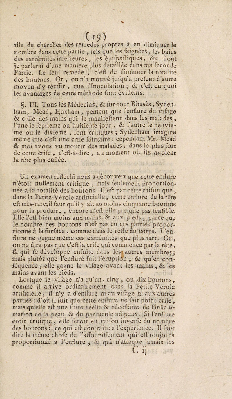 ( T9) tiîe de chercher des rcmedes propres a en diminuer le nombre dans ceîte partie , tels que les faignées, les bains des extrémités inférieures , les épifpaftiques , &amp;c. dont je parlerai d’une maniéré plus détaillée dans ma fécondé Partie. Le feul remede , c’eft de diminuer la totalité des boutons. Or , on n’a trouvé jufqu’à préfent d’autre moyen d’y réufîir , que l’Inoculation ; &amp; c’eft en quoi les avantages de cette méthode font évidents. §. III. Tous les Médecins, &amp; fur-tout Rhasès , Syden¬ ham,, Mead, pluxham , penfent que l’enflure du vifage &amp; celle des mains qui fe manifeftent dans les malades, l’une le feptieme ou huitième jour , &amp;. l’autre le neuviè¬ me ou le dixième , font critiques ; Sydenham imagine même que c’eft une crife falutaire : cependant Mr. Mead &amp; moi avons vu mourir des malades, dans le plus fort de cette crife , c’eft-à-dire * au moment où ils avoient la tête plus enflée. Un examen réfléchi nous a découvert que cette enflure n’étoit nullement critique , mais feulement proportion¬ née à la totalité des boutons. C’eft par cette raifon que, dans la Petite-Vérole artificielle, cette enflure de la tête eft très-rare;il faut qu’il y ait au moins cinquante boutons pour la produire , encore n’eft elle prefcfue pas fenfible. Elle Feft bien moins aux mains &amp; aux pieds , parce que le nombre des boutons n’eft pas en ces parties propor¬ tionné à la furface , comme dans le refte du corps. L’en¬ flure ne gagne même ces extrémités que plus tard. Or , on ne dira pas que c’eft la crife qui commence par la tête, &amp; qui fe développe enfuite dans les; autres membres; mais plutôt que l’enflure fuit l'éruption , &amp; qu’en con- féquence , elle gagne le vifage avant les m^ins , &amp; les mains avant les pieds. Lorfque le vifage n’a qu’un, cinq , ou déboutons, comme il arrive ordinairement dans la Petite-Vérole artificielle, il n’y a d’enflure ni au vifage ni aux autres parties : d’où il fuit que cette enflure ne fait point crife, mais qu’elle eft une fuite réelle &amp; nécèffair.e de l’inflam¬ mation de la peau &amp; du pannicuîe adipeux. Si l’enflure étoit critique , elle feroit en raifon inverfe du nombre des boutons ; ce qui eft contraire à l’expérience. Il faut dire la même chofe de l’afloupifîement qui eft toujours proportionné a l’enflure , &amp; qui n’attaque jamais les