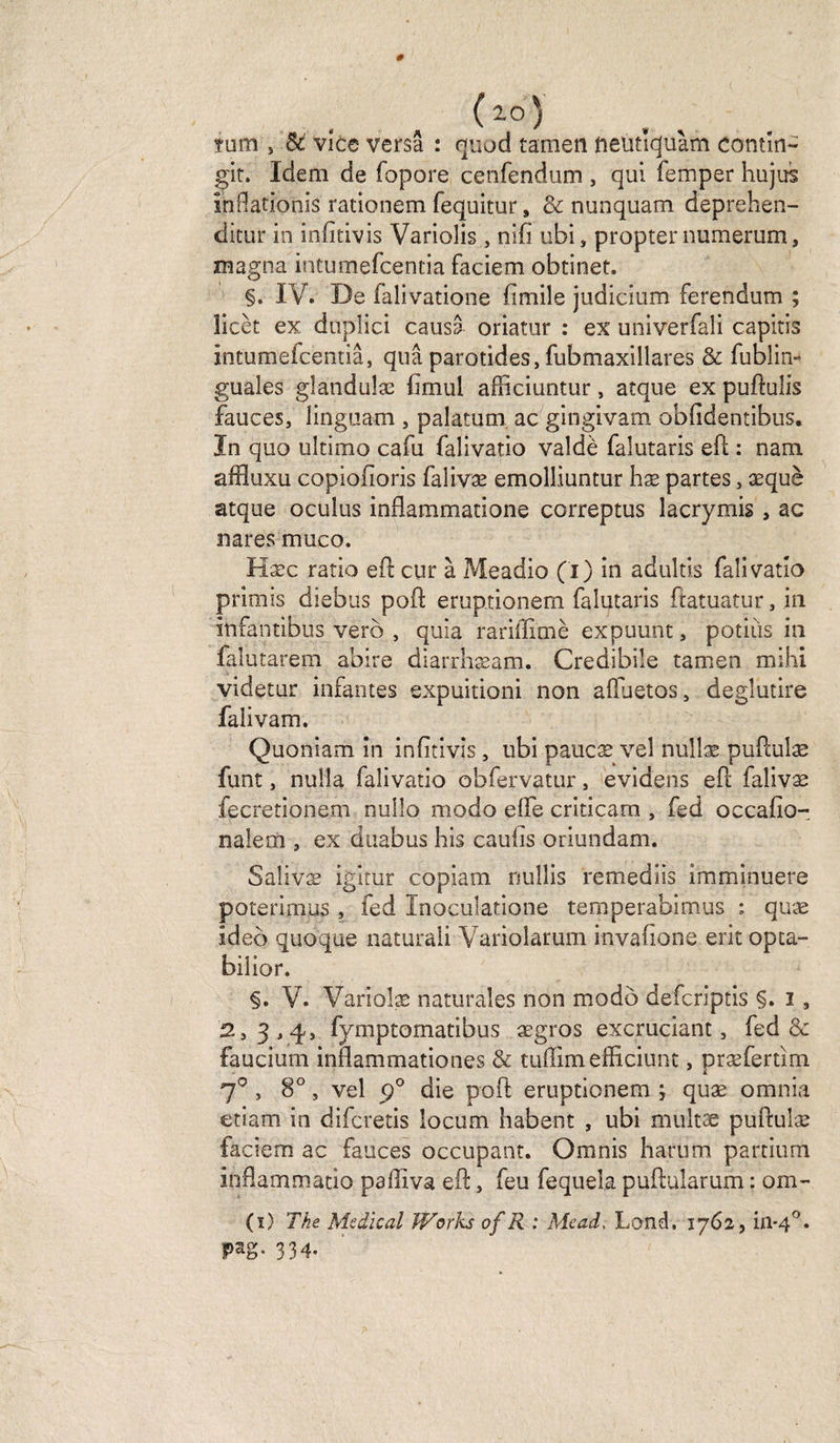 (i05 . , mm » St vice versa : quod tamen neutiquàm contîn- git. Idem de fopore cenfendum , qui femper hujus înflationis rationem fequitur s &amp; nunquam deprehen- dicur in infîtivis Varioîis , nifi ubi, propter numerum, magna intumefcentia faciem obtinet. §. IV. De falivatione (imile judicium ferendum ; licèt ex duplici causa oriatur : ex univerfali capitis intumefcentia, quâ parotides,fubmaxillares &amp; fublin- guales gîandulæ fimul afficiuntur, atque ex puflulis fauces, linguam , palatum ac gingivam obfidentibus. In quo ultimo cafu falivatio valdè falutaris eft : nam affluxu copiofioris falivæ emolliuntur hæ partes, æquè atque oculus infîammatione correptus iacrymis , ac nares muco. Hæc ratio efl cur à Meadio (i) in adultis falivatio primis diebus poft eruptionem falutaris ftatuatur, in infantibus vero , quia rariffimè expuunt, potiùs in falutarem abire diarrhæam. Credibile tamen mihi videtur infantes expuitioni non afïuetos, deglutire falivam. Quoniam in infîtivis, ubi paucæ vel nullæ puflulæ funt, nulla falivatio obfervatur, evidens eft falivæ fecretionem nuîlo modo elfe criticam , fed occafîo- nalem , ex duabus his cauiis oriundam. Salivæ igitur copiam nullis remediis imminuere poterimus , fed Inoculatione temperabimus : quæ ideo quoque naturali Variolarum invafione erit opta- biîior. §. V. Variolæ naturales non modo defcriptis §. i, 2,3,4, fymptomatibus ægros excruciant, fed &amp; faucium inflammationes &amp; tufïimefficiunt, præfertim 70 , 8°, vel 90 die poft eruptionem j quæ omnia etiam in difcretis îocum habent , ubi multæ puftulæ faciem ac fauces occupant. Omnis harum partium inflammatio paffiva eft, feu fequela puftularum : om- (ï) The Medical Works of R : Mead, Land, 1762, in-40. pag. 334.