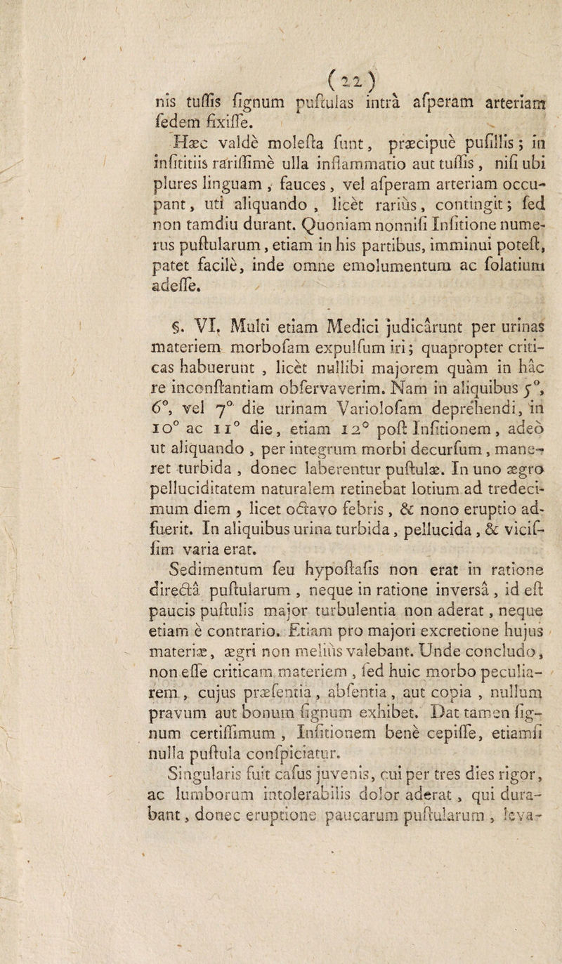 1 , (12 ) nis tuffis (îgnum nuftulas intrà afperam arteriam fedem fîxiffie. Hæc valdè molefta font, præcipuè pufiüis ; in infititiis rariffimè ulla inflammatio aut tuffis, nifi ubi plures linguam , fauces, vei afperam arteriam occu¬ pant , uti aliquando , licèt rariùs, contingit ; fed non tamdiu durant. Quoniam nonnifi Infitione nume- rus puftularum, etiam in his partibus, imminui poteft, patet facile, inde omne emolumentum ac folatium adeffie. VI? Multi etiam Medici judicârunt per urinas materiern morbofam expuîfum iri; quapropter criti— cas habuerunt , licèt nullibi majorem quàm in hâc re inconftantiam obfervaverim. Nam in aliquibus j°, 6°, vei 70 die urinam Variolofam depréhendi, in io° ac iï° die, etiam 12° poil Infttionem, adeô nt aliquando , per integrum morbi decurfum, mane- ret turbida , donec laberentur puftulæ. In uno ægro pelluciditatem naturalem retinebat iotium ad tredeci- rnum diem > licet odavo febris, & nono eruptio ad- fuerit. In aliquibus urina turbida, pellucida , & vicif- fim varia erat. Sedimentum feu hypoftafis non erat in rations diredâ puftuiarum , ne que in ratione inversa , id eft; paucis puftulis major turbulentia non aderat, neque etiam è contrario. Etiam pro majori excredo ne hujus materiæ, ægri non meliùs vaîebant. Unde concludo, non elfe criticam materiern , led huic morbo peculia- rem , cujus præfenda, abfentia, aut copia , nullum pravum aut bonum fignum exhiber. Dat tamen fig- num certiffimum , Infitionem benè cepiffe, etiamli nulla puftula confpiciatur. Singularis fuit cafus juvenis, cui per très dies rigor, ac lumborum mtolerabiiis dolor aderat , qui dura- bant, donec éruptions paucarum puftuiarum , leva-