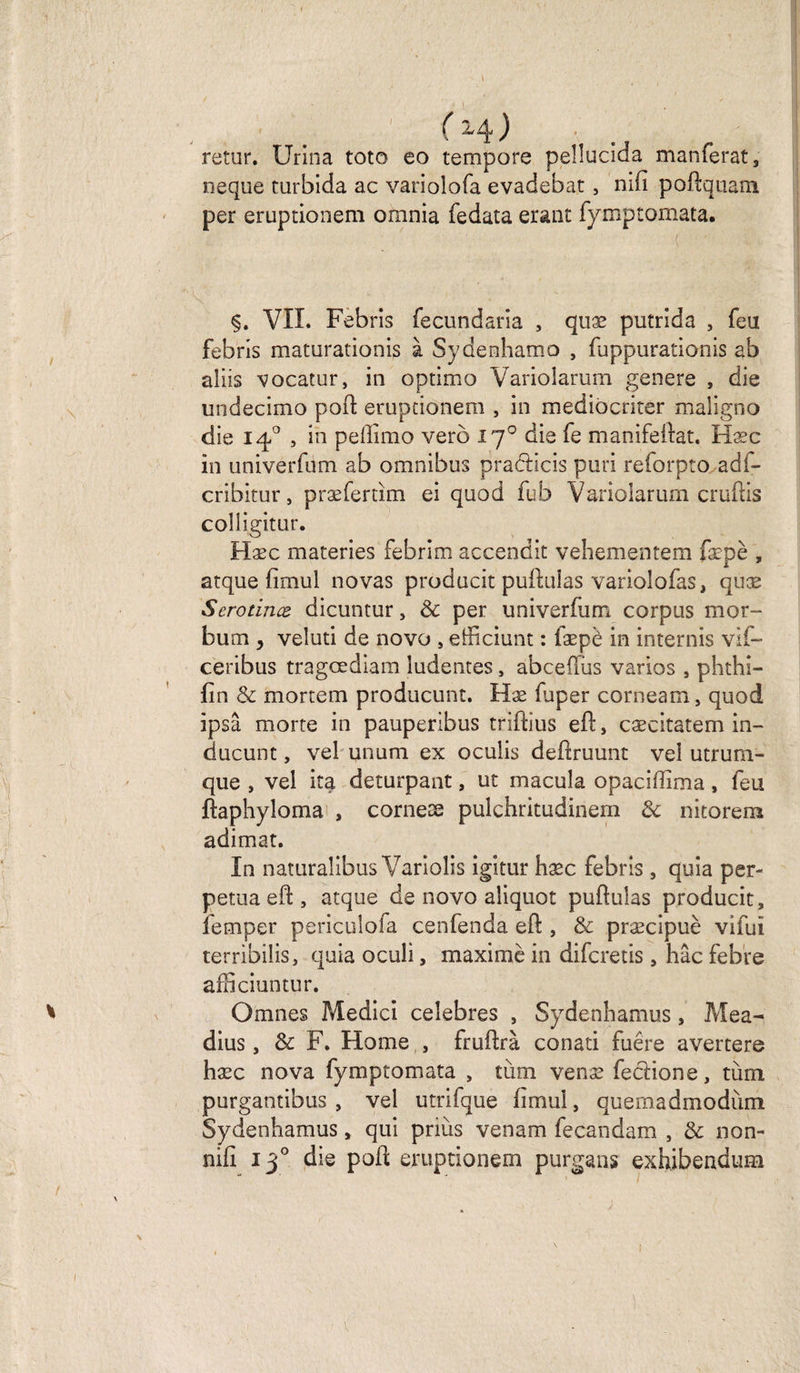 t ( H ) retur. Urina toto eo tempore peîlucida manferat, neque turbida ac variolofa evadebat , mfi poftqriam. per eruptionem omnia fedata erant fymptomata. ; ( ' §. VII. Febris fecundaria , quæ putrida , feu febris maturationis à Sydenhamo , fuppurationis ab aliis vocatur, in optimo Variolarum genere , die undecimo poft eruptionem , in mediocriter maligno die 140 , in peftimo vero ij° die fe manifeftat. Hæc in univerfum ab omnibus pradticis puri reforpto adf- cribitur, præfertim ei quod fub Variolarum cruftis colîigitur. Hæc materies febrim accendit vehementem fæpè , arque fimul novas producit pullulas variolofas, quæ Serotince dicuntur, 3c per univerfum corpus mor- bum y veluti de novo , efficiunt : fæpè in internis vif- ceribus tragœdiam ludentes, abcefïus varios , phthi- fin &amp; mortem producunt. Hæ faper corneam, quod ipsâ morte in pauperibus triftius eft, cæcitatem in- ducunt, vel ununi ex oculis deftruunt vel utrum- que , vel ira deturpant, ut macula opaciflîma, feu ftaphyloma , corneæ pulchritudinem 3c nitorera adimat. In naturalibus Variolis igitur hæc febris , quia per¬ pétua eft, arque de novo aliquot pullulas producit, femper pericuîofa cenfenda eft , &amp; præcipuè vifuî terribilis, quia oculi, maximè in difcretis, hâc febre afficiuntur. Omnes Medici célébrés , Sydenhamus, Mea- dius, 3c F. Home , fruftrà conati fuêre avertere hæc nova fymptomata , tùm venæ feclione, tùm purgantibus , vel utrifque fimul, quemadmodùm Sydenhamus, qui priùs venam fecandam , &amp; non- nifi 130 die poft eruptionem purgans exhibendum