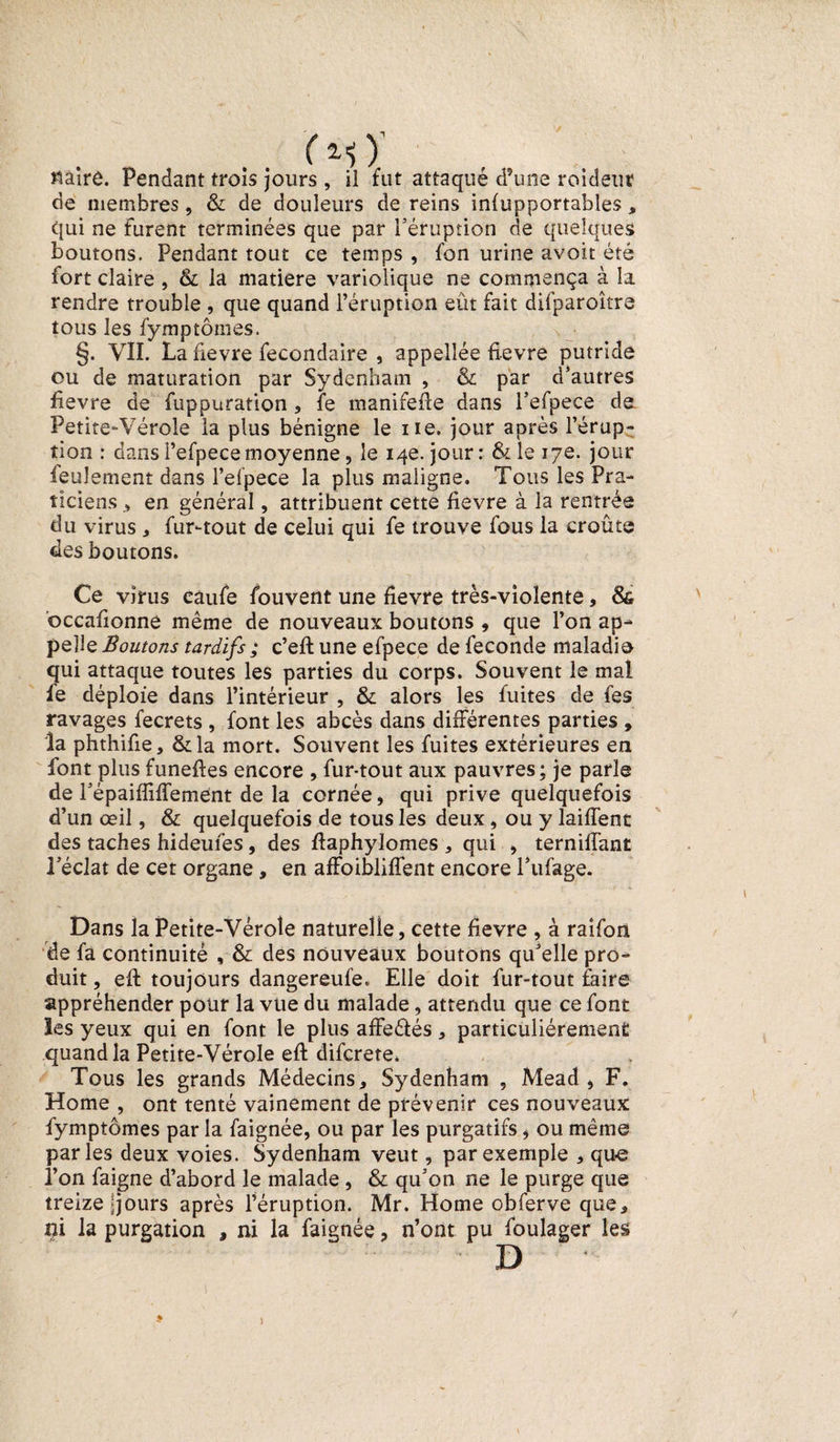 . . ( M y Claire. Pendant trois jours , il fut attaqué d’une roidetir de membres, &amp; de douleurs de reins infupportables, qui ne Furent terminées que par l’éruption de quelques boutons. Pendant tout ce temps , fon urine avoit été Fort claire , &amp; la matière variolique ne commença à la rendre trouble , que quand l’éruption eût fait difparoître tous les fymptômes. §. VII. La fievre fecondaire , appellée fievre putride ou de maturation par Sydenham , &amp; par d’autres fievre de Fuppuration , fe manifefte dans l’efpece de Petite-Vérole la plus bénigne le ne. jour après l’érup¬ tion : dans Pefpecemoyenne, le 14e. jour: &amp; le 17e. jour feulement dans l’elpece la plus maligne. Tous les Pra¬ ticiens , en général, attribuent cette fievre à la rentrée du virus , Fur-tout de celui qui fe trouve Fous la croûte des boutons. Ce virus câufe fouvent une fievre très-violente, &amp; bccafionne même de nouveaux boutons , que l’on ap¬ pelle Boutons tardifs ; c’eft une efpece de fécondé maladie qui attaque toutes les parties du corps. Souvent le mal le déploie dans l’intérieur , &amp; alors les Fuites de fes ravages fecrets , font les abcès dans différentes parties , la phthifie, &amp;la mort. Souvent les fuites extérieures en font plus funeftes encore , fur-tout aux pauvres ; je parle de répaifliffement de la cornée, qui prive quelquefois d’un œil, &amp; quelquefois de tous les deux, ou y laifTent des taches hideufes, des flaphylomes , qui , ternilTant l’éclat de cet organe , en affoibliffent encore l’ufage. Dans la Petite-Vérole naturelle, cette fievre , à raifon de fa continuité , &amp; des nouveaux boutons qu’elle pro¬ duit , eft toujours dangereufe. Elle doit fur-tout faire appréhender pour la vue du malade, attendu que ce font ïes yeux qui en font le plus affeétés, particuliérement quand la Petite-Vérole eft difcrete. Tous les grands Médecins, Sydenham , Mead, F. Home , ont tenté vainement de prévenir ces nouveaux fymptômes par la faignée, ou par les purgatifs, ou même parles deux voies. Sydenham veut, par exemple , que l’on faigne d’abord le malade, &amp; qu’on ne le purge que treize ijours après l’éruption. Mr. Home obferve que, ni la purgation , ni la faignée, n’ont pu foulager les D \