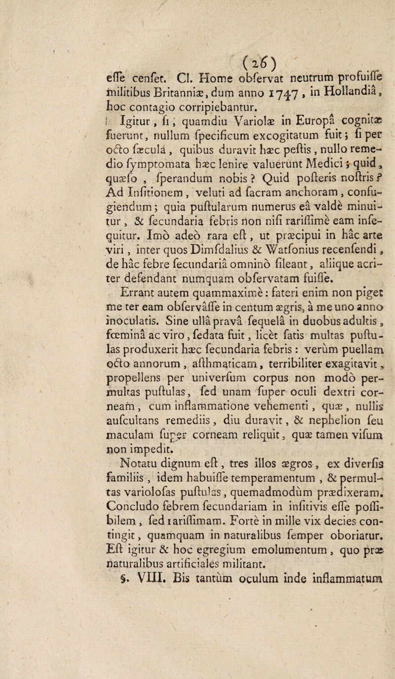 (2 6) ' e(Ie cenfet. Cl. Home obfervat neutrum profuifie militibus Britanniæ, dum anno 17^7 * in Hollandiâ, hoc contagio corripiebantur. { Xgitur, fi ; quamdiu Variolæ in Europâ cognitæ fuerunt, nullum fpecificum excogitatum fuit; fi pet 06k) fæcula , quibus duravit hæc peftis, nullo reme- dio fymptomata hæc Ienire valuerunt Medici ; quid 5 quæfo , fperandum nobis ? Quid pofteris noftris ? Ad Xnfitionem , veluti ad facram anchoram, confu» giendum; quia pufiularum numerus eâ valdè minui- tur, &amp; fecundaria febris non nifi rariftimè eam infe- quitur. Imb adeo rara eft, ut præcipui in hâc arte viri> inter quos Dimfdaîius &amp; Watfonius recenfendi » de hâc febre fecundaria omnino fileant, aîiique acri~ ter défendant numquam obfervatam fuifi'e. Errant autem quammaximè : fateri enim non piges me ter eam obfervâffe in centum ægriSj à me uno anno inoculatis. Sine ullâpravâ fequelâ in duobusadultis «, fœminâ ac viro 3 fedata fuit, îicèt fatis multas puftu- las produxerit hæc fecundaria febris : verùm puellam odo ânnorum , afihmaticam, terribiliter exagitavit 5 propellens per univerfum corpus non modo per- mukas puftulas, fed unam fuper ocuîi dextri cor- neam , cum inflammatione vehementi, quæ , nulîis aufcuitans remediis, diu duravit, &amp; nephelion feu maculam fuper corneam reliquit 3 quæ tamen vifum non impedit. Notatu dignum eft , très illos ægros, ex diverfis familiis, idem habuiiTe temperamentum , &amp; permul-* tas variolofas puftulas, quemadmodùm prædixeram, Concludo febrem fecundariam in infitivis efle pofti- bilem , fed lariftimam. Fortè in mille vix decies con- tingit, quamquam in naturalibus femper oboriatur. Eft igitur &amp; hoc egregium emolumentum , quo præ naturalibus artificiales militant. §. VIII, Bis tantum oculum inde inftammatum