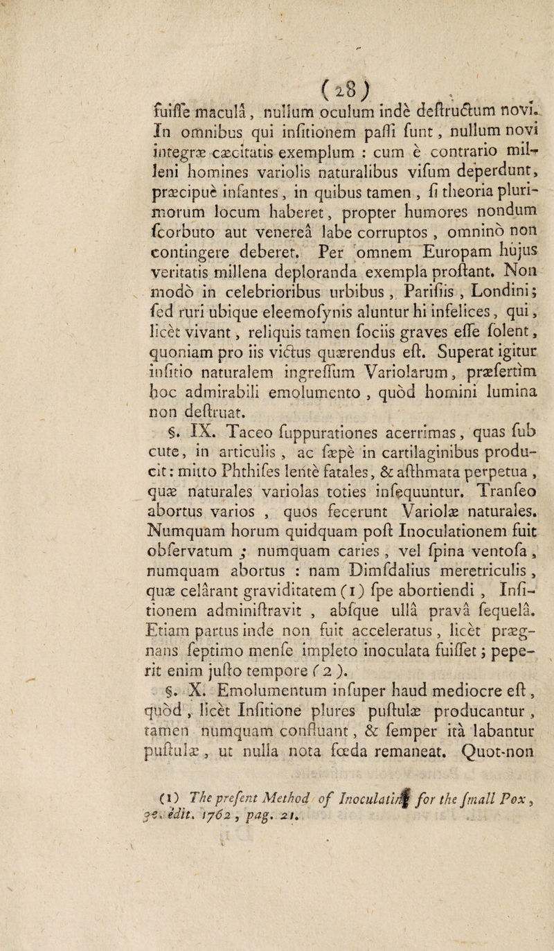 (. ( *8 ; fuifle macula, nullum oculum indè deftru&amp;um novi. In omnibus qui infîtionem paffi funt, nullum novi integræ cæcitatis exemplum : cum è contrario mil- leni hommes varioîis naturalibus vifum deperdunt, præcipuè infantes, in quibus tamen , fi theoria pluri- morum locum haberet, propter humores nondum fcorbuto aut venereâ labe corruptos s omninô non contingere deberer. Per omnem Europam hujus veritatis rnilîena deploranda exempla proftant. Non modo in ceîebrioribus urbibus, Pariijis , Londini; fed ruri ubique eleemofynis aluntur hi infelices, qui, licèt vivant, reliquis tamen fociis graves efie folent, quonîam pro iis vidus quærendus eft. Superat igitur infitio naturalem ingrefîum Varioîarum, præfertim hoc admirabili emoîumento , qubd homini lumina non deftruat. §. IX. Taceo fuppurationes acerrimas, quas fub cute, in articulis , ac fæpè in cartilaginibus produ- cit: mitto Phthifes lente fatales, &amp;afthmata perpétua , quæ naturales variolas toties infequuntur. Tranfeo abortus varies , quos fecerunt Variolæ naturales. Numquam horum quiclquam pofl: Inoculationem fuit obfervatum ; numquam caries, vel fpina ventofa, numquam abortus : nam Dimfdalius meretriculis , quæ celârant graviditatem fi) fpe abortiendi , Infi- tionem adminiftravit , abfque ullâ pravâ fequelâ. Etiam partus inde non fuit acceleratus, licèt præg- nans feptimo menfe impleto inoculata fuiffec ; pepe- rit enim jufto tempore ( 2 ). §. X. Emolumentum infuper haud médiocre efl: s quôd , licèt Infitione plures puftulæ producantur , tamen numquam confluant, &amp; femper ità labantur puftuîæ, ut nulla nota fœda remaneat. Quot-non (1) The prefent Method of Inoculai!;,(îf for the frnall Pox 5