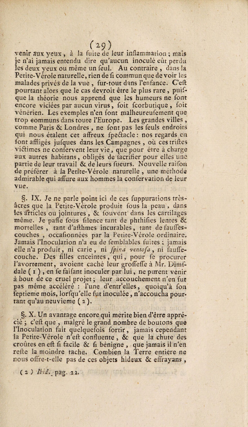 (x9) venir aux yeux , à la fuite de leur inflammation ; mais je n’ai jamais entendu dire qu’aucun inoculé eût perdu les deux yeux ou même un feul. Au contraire , dans la Petite-Vérole naturelle, rien de fi commun que de voir les malades privés de la vue , fur-tout dans l’enfance. C’eft pourtant alors que le cas devroit être le plus rare , puif- que la théorie nous apprend que les humeurs ne font encore viciées par aucun virus, foit fcorbutique , foit vénérien. Les exemples n’en font malheureufement que trop communs dans toute l’Europe. Les grandes villes , comme Paris Si Londres , ne font pas les feuls endroits qui nous étalent cet affreux fpeétacîe : nos regards eu font affligés jufques dans les Campagnes , où ces trilles viéfimes ne confervent leur vie, que pour être à charge aux autres habitans, obligés de l’acrifier pour elles une partie de leur travail Si de leurs fueurs. Nouvelle raifon de préférer à la Petite-Vérole naturelle , une méthode admirable qui affure aux hommes la confervation de leur vue. §. IX. Je ne parle point ici de ces fuppurations très- âcres que la Petite-Vérole produit fous la peau , dans les articles ou jointures , Si fouvent dans les cartilages même. Je paffe fous filence tant de phthifies lentes &amp; mortelles , tant d’affhmes incurables, tant de fauffes- couches , occafionnées par la Petite-Vérole ordinaire. Jamais l’Inoculation n’a eu de femblables fuites ; jamais elle n’a produit, ni carie , ni fpina ventofa , ni fauffe- couche. Des Allés enceintes, qui, pour fe procurer l’avortement, avoient caché leur groffeffe à Air. Dimf- dale ( i ) , en fe faifant inoculer par lui, ne purent venir à bout de ce cruel projet; leur accouchement n’en fut pas même accéléré : l’une d’entr’elles, quoiqu’à fou feptieme mois, lorfqu’elle fut inoculée, n’accoucha pour¬ tant qu’au neuvième ( 2 ). §. X. Un avantage encore qui mérite bien d’être appré¬ cié ; c’eft que , malgré le grand nombre de boutons que l’Inoculation fait quelquefois fortir, jamais cependant la Petite-Vérole n’eft confluente, &amp; que la chute des croûtes en eft fi facile Si fi bénigne , que jamais il n’en refte la moindre tache. Combien la Terre entière ne nous offre-t-elle pas de ces objets hideux Si effrayans,
