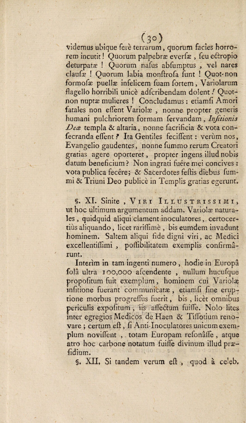 (3°) videmus ubique fciè terrarum, quorum faciès horro- rem incutit ! Quorum palpebræ everfæ , feu edropio deturpatæ ! Quorum nafus abfumptus , vei nares claufæ ! Quorum labia monftrofa funt ! Quot^non formofæ puellæ infelicem fuam fortem, Variolarum flagello horribili unicè adfcribendam dolent ! Quot- non nuptæ mulieres ! Concludamus : etiamfi Amori fatales non client Varioîæ , nonne propter generis humani puîchriorem formam fervandam, Infitionis Decz templa &amp; altaria, nonne facrificia &amp; vota con- fecranda eflent f Ita Gentiles feciflent : verùm nos, Evangelio gaudentes, nonne fummo rerum Creatori gratias agere oporteret, propter ingens iliud nobis datum benefîcium? Non ingrati fuêre niei concives : vota publica fecêre; &amp; Sacerdotes feftis diebus fum- mi &amp; Triuni Deo publicè in Tempîis gratias egerunt. §. XI. Sinite , Viri Illüstrissimi, ut hoc ultimum argumentum addam. Variolæ natura- les, quidquid aliqui dament inoculatores, certocer- tiùs aîiquando, licet rariffimè , bis eumdem invadunt hominem. Saltem aliqui fide digni viri, ac Medici exceîlentiflimi , pollibilitatem exemplis confirma- runt. Intérim in tam ingenti numéro , hodie in Europâ foîâ ultra 100,000 afcendente , nullum hucufque propofitum fuit exemplum, hominem cui Variolæ infitione fuerant communicatæ , etiamfi fine erup- tione morbus progrelfus fuerit, bis , îicèt omnibus pcriculis expofitum , iis affedum faille. Nolo lites inter egregios Medicos de Haen &amp; Tiffbtium reno- vare ; certum eft, fi Anti-Inoculatores unicum exem¬ plum noviffènt , totam Europam refonâfie , atque atro hoc carbone notatum faiffe divinum iliud præ- fidium. §. XII, Si tandem verum eft , quod à celeb.