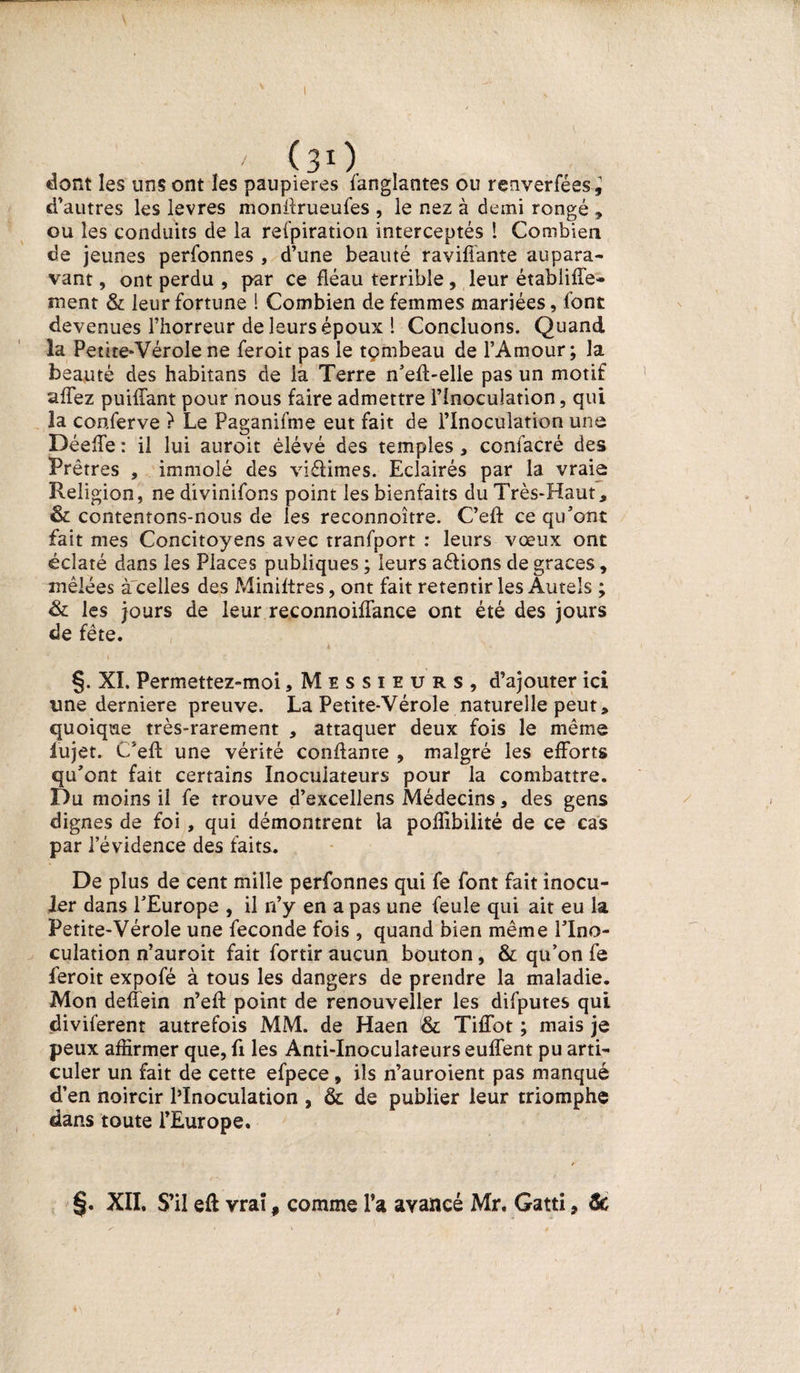 ' (31). dont les uns ont les paupières Sanglantes ou renverfées^ d’autres les levres monilrueufes , le nez à demi rongé , ou les conduits de la respiration interceptés 1 Combien de jeunes perSonnes , d’une beauté raviffante aupara¬ vant , ont perdu , par ce fléau terrible, leur étabiiffe- ment &amp; leur Sortune ! Combien de femmes mariées, Sont devenues l’horreur de leurs époux 1 Concluons. Quand la Petite-Vérole ne Seroit pas le tçmbeau de l’Amour; la beauté des habitans de la Terre n’efl-elle pas un motif affez puifTant pour nous faire admettre l’Inoculation, qui la conferve ? Le Paganifme eut fait de l’Inoculation une DéefTe : il lui auroit èlévé des temples , confacré des Prêtres , immolé des viélimes. Eclairés par la vraie Religion, ne divinifons point les bienfaits du Très-Haut, &amp; contentons-nous de les reconnoître. C’efl: ce qu’ont fait mes Concitoyens avec transport : leurs vœux ont éclaté dans les Places publiques ; leurs a&amp;ions de grâces, mêlées à'celles des Miniftres, ont fait retentir les Autels ; &amp; les jours de leur reconnoiflance ont été des jours de fête. a * v*. §. XI. Permettez-moi, Messieurs, d’ajouter ici une derniere preuve. La Petite-Vérole naturelle peut, quoique très-rarement , attaquer deux fois le même iujet. C/eft une vérité confiante , malgré les efforts qu’ont fait certains Inocuiateurs pour la combattre. Du moins il fe trouve d’excellens Médecins, des gens dignes de foi , qui démontrent la poffibilité de ce cas par l’évidence des faits. De plus de cent mille personnes qui fe font fait inocu¬ ler dans l’Europe , il n’y en a pas une feule qui ait eu la Petite-Vérole une fécondé fois , quand bien même l’Ino¬ culation n’auroit fait fortir aucun bouton, &amp; qu’on fe feroit expofé à tous les dangers de prendre la maladie. Mon deffein n’eft point de renouveller les difputes qui diviferent autrefois MM. de Haen &amp; Tiffot ; mais je peux affirmer que, fi les Anti-Inoculateurs euffent pu arti¬ culer un fait de cette efpece , ils n’auroient pas manqué d’en noircir PInoculation , &amp; de publier leur triomphe dans toute l’Europe. XII. S’il eft vraï, comme l’a avancé Mr. Gatti, &amp;