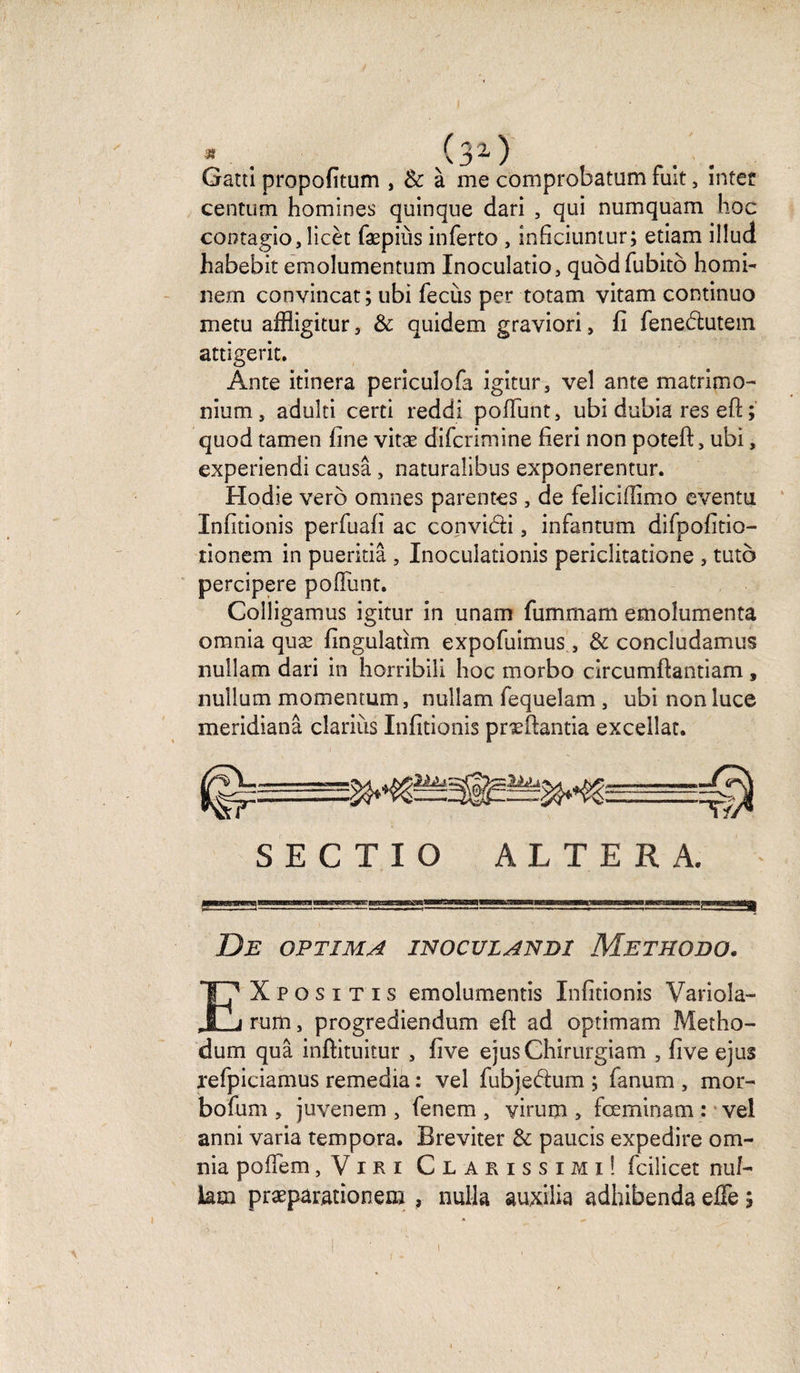 * . (3a) . . Gatti propofitum , &amp; à me comprobatam fuit, întet centum homines quinque dari , qui numquam hoc cootagio, îicèt fæpiùs inferto , inficiuntur; etiam illud habebit emolumentum Inoculatio, qubdfubitô homi- nem convincat ; ubi fecùs per totam vitam continuo metu affligitur 3 &amp; quidem graviori, fi fenedlutem attigerit. Ante itinera pericuîofa igitur3 vel ante matrimo- nium, adulti certi reddi pofl'unt, ubi dubia res eft ; quod tamen fine vitæ difcrimine fieri non potefi:, ubi, experiendi causa , naturalibus exponerentur. Hodie verô omnes parentes, de feîicifiimo eventu Infitionis perfuafi ac convi&amp;i, infantum difpofitio- tionem in pueritiâ , Inoculationis periclitatione , tuto percipere pofiunt. Colligamus igitur in unam fummam emoîumenta omnia quæ fingulatim expofuimus, &amp; concîudamus nullam dari in horribili hoc morbo circumftantiam , nullum momentum, nullam fequelam , ubinonluce meridianâ clarius Infitionis præfiantia excellât. S E C T I O ALTERA. De optima inoculandi Methobo. EX P o s i t i s émoluments Infitionis Variola- rum, progrediendum eft ad optimam Metho- dum quâ inftituitur 5 five ejusChirurgiam , five ejus refpiciamus remedia : vel fubjedum ; fanum , mor- bofum , juvenem , fenem , yirum , fœminam : vel anni varia tempora. Breviter &amp; paucis expedire om¬ nia pofiem j V i r i Clarissimi! fcilicet nu/- hm præparacionem , nulla auxiiia adhibenda efie ;