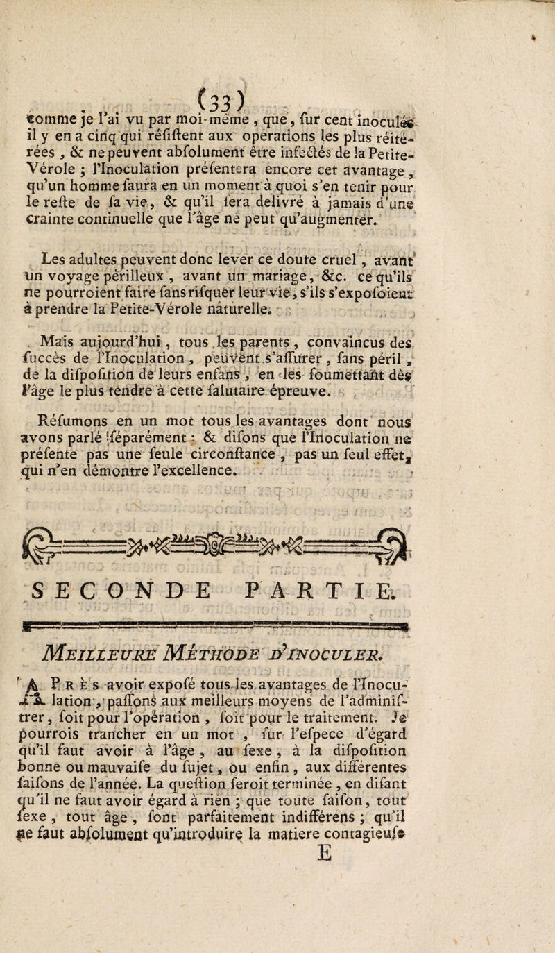 / 'S * .... (33 ) . . . comme je 1 ai vu par moi*meme , que, fur cent inoculé® il y en a cinq qui réfiftent aux opérations les plus réité¬ rées , &amp; ne peuvent abfolument être infeélés de la Petite- Vérole ; l’Inoculation préfentera encore cet avantage , qu’un homme faura en un moment à quoi s’en tenir pour le reffe de fa vie, &amp; qu’il fera délivré à jamais d’une crainte continuelle que Page ne peut qu’augmenter. ■ +~> Les adultes peuvent donc lever ce doute cruel, avant tm voyage périlleux , avant un mariage, &amp;c. ce qu’ils ne pourroient faire fansrifquer leur vie, s’ils s’expofoient éprendre la Petite-Vérole naturelle. Mais aujourd’hui, tous les parents , convaincus des fuccès de l’Inoculation, peuvent ,s’affurer, fans péril , de la difpofition de leurs enfans , en les foumettaïit dès l’âge le plus tendre à cette falutaire épreuve. Réfumons en un mot tous les avantages dont nous avons parlé jféparément • &amp; difons que rliioculation ne préfente pas une feule circonftance , pas un feul effet, qui n’en démontre l’excellence» SECONDE PARTIE; Sf=—=3 .S== 1 .=---T* Meilleure Méthode d’inoculer. r fa Près avoir expofé tous les avantages de l’Inocu- «TSl lationy paffons aux meilleurs moyens de l’adminif- trer, foit pour l’opération , foit pour le traitement. Je pourrois trancher en un mot , fur l’efpece d’égard qu’il faut avoir à l’âge , au fexe , à la difpofition bonne ou mauvaife du fujet» ou enfin , aux différentes faifons de l’année. La queftion feroit terminée , en difant qu’il ne faut avoir égard à rien ; que toute faifon, tout fexe , tout âge , font parfaitement indifférens ; qu’il #e faut abfolument qu’introduire la matière contagieux E