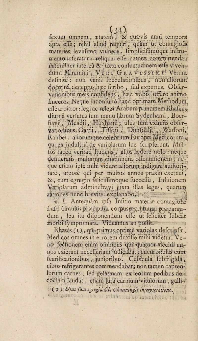 fexum omnem , ætateci , & quævls an.ni tempom apta eflê ; nihil aliud requin, quàm üt contagiofa mareries leviffimo vulnere , {implicliiimoque inflru- mento inferatur: reîiqua elle paturae comjîîittenda : itatüraîiter intereà -jüxt'a confuetudinem elfe viveh- dinn. Miramini y V i k r G il A v i'S s i m i ! Verùm definite : non vdhîs fpeculationibus / non aliorum doctrirrâ deceptus.hæc fcribo , ied expertus. Obier- vationibiis meis confîdens s lisec vobis offero animo iinceiio. Neque mconfuho liapc optimam Metliodum effe arbitror: legi ac relegi Arabum prinoipem Rhafen; diurnâ verfatus fum manu librum Sydenhami, Boer- fiavii » ïMeadir “ • fa* && fetàtSium jéH . imry u fus fum eximiis obfer- yationikus> Qatpi^, fTIfloti , üîmfdaln Vatfoni, Ranbei, aliorumqd^ cékbrium Europæ Sedicorum, qui ex induilriâ de variolarum lue fcripferunt. Mul¬ tos taceo veritati /jlludens. j âllos îæclerë'obîo : neque defideratis mulcarü|n citationum ofîentàtionèm ; ne- que etiam ipfe mihi videor aüoruip.in digéré autkori-, tare , utpotè qui per multos annos praxin exercui, &, cum egregio feüciffimoque fuccefîu , Infitionem Varripiarum adminiftrqyi juxta illas leges, quarum ràtiones nune- breviter explanabo. - I. Antequàm ipfa Infitio materiæ contagîofæ fiafy à multis præéipitur corpuspégri futtiri præparan- dum , feu ira difponendum elfe ut féliciter fiibeât inô'rbt fymptomata. Videamus an poffîn Rfees (i ) , qüi .primus optirfiè varioias defcripfit, Medicps omnes in errorem auxiffe mîKî videtur. Ve- næ fe<ftionem enim omnibus qùi quatuor-decim an¬ nos exierant necelTariam judicabat fctictii’bifülaà cum fcaridcationibus , junipribus. Cubicula fubfrigida , cibos réfrigérantes commendabat; non tamen capreo- lorurn carnes , ied gelàtinam ex eorum pedibus de- codlam laudat, etiam iùra carniunvvitulorum , galli-, ' A r , i . ... . . . 6