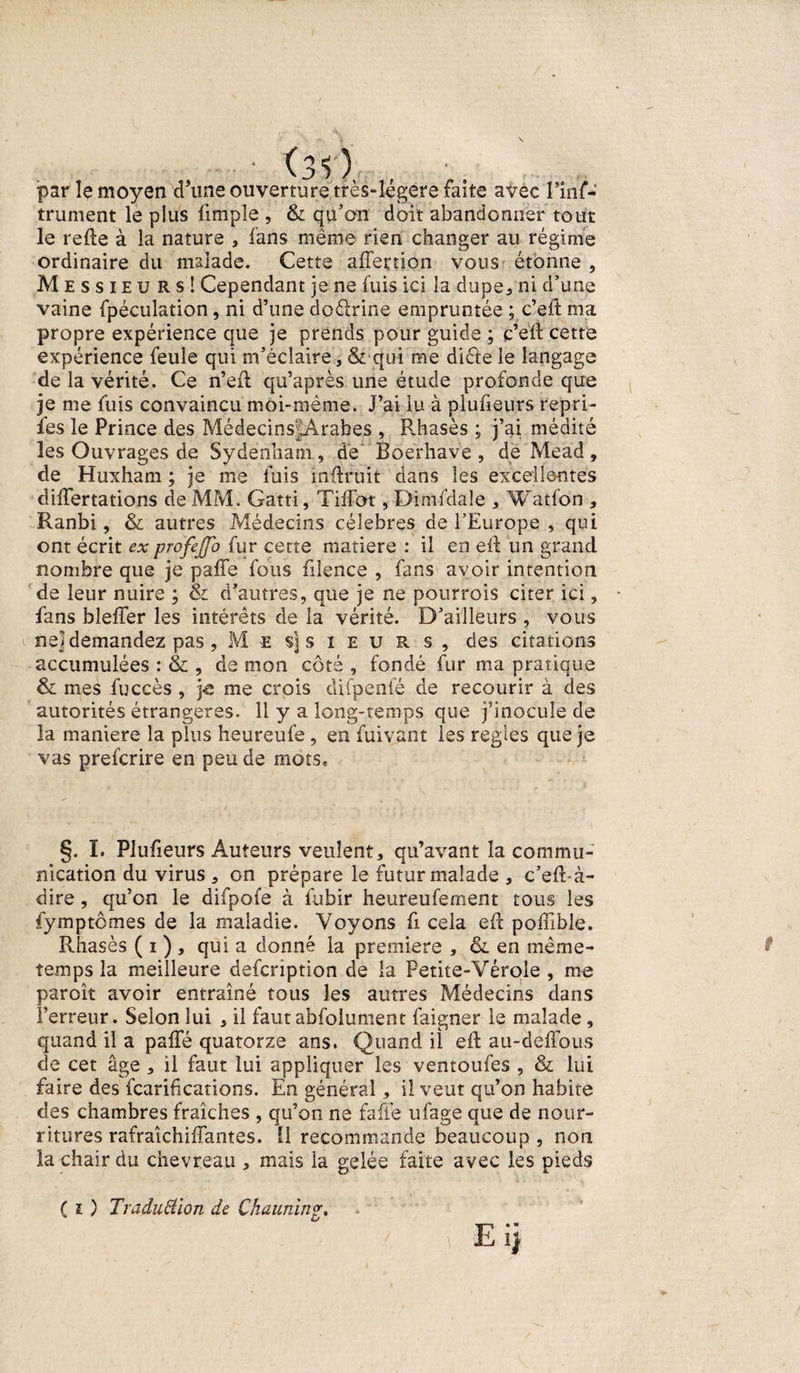 par le moyen d'une ouverture très-légere faite avec l’inf- trument le plus limple , &amp; qu’on doit abandonner tout le refte à la nature , fans même rien changer au régime ordinaire du malade. Cette affertion vous étonne , Messieurs! Cependant je ne fuis ici la dupe, ni d’une vaine fpéculation, ni d’une doélrine empruntée ; c’eft ma propre expérience que je prends pour guide ; c’eft cette expérience feule qui m’éclaire, &amp; qui me dicle le langage de la vérité. Ce n’eft qu’après une étude profonde que je me fuis convaincu moi-même. J’ai lu à plufieurs repri- fes le Prince des MédecinsJArabes , Rhasès ; j’ai médité les Ouvrages de Sydenham, de Boerhave , de Mead, de Huxham ; je me fuis mftruit dans les excellentes dilfertations de MM. Gatti, Tiffot, Dimfdale , Watfo'n , Ranbi, &amp; autres Médecins célébrés de l’Europe , qui ont écrit ex profejfo fur cette matière : il en eft un grand nombre que je paffe fous filence , fans avoir intention de leur nuire ; &amp; d’autres, que je ne pourrois citer ici, fans bleffer les intérêts de la vérité. D’ailleurs , vous ne] demandez pas , M es] sieurs, des citations accumulées : &amp; , de mon côté , fondé fur ma pratique &amp; mes fuccès , je me crois difpenfé de recourir à des autorités étrangères. 11 y a long-temps que j’inocule de la maniéré la plus heureufe, en fui vaut les réglés que je vas preferire en peu de mots. §. I. Plufieurs Auteurs veulent, qu’avant la commu¬ nication du virus , on prépare le futur malade , c’eft-à- dire , qu’on le difpofe à fubir heureufement tous les fymptômes de la maladie. Voyons fi cela eft poffible. Rhasès ( i ) , qui a donné la premiers , &amp; en même- temps la meilleure defeription de la Petite-Vérole , me paroît avoir entraîné tous les autres Médecins dans l’erreur. Selon lui , il faut abfolument faigner le malade, quand il a paffé quatorze ans. Quand il eft au-déffous de cet âge , il faut lui appliquer les ventoufes , &amp; lui faire des fcarifications. En général, il veut qu’on habite des chambres fraîches , qu’on ne fafl'e ufage que de nour¬ ritures rafraîchiffantes. Il recommande beaucoup , non la chair du chevreau , mais la gelée faite avec les pieds ( i ) Traduction de Chauning. ' - Ei]