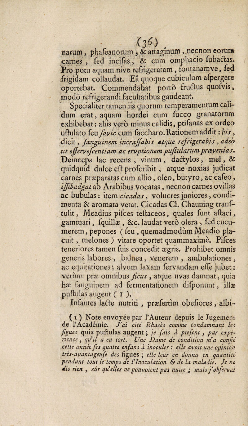 <30. narum, phafeanorum , &amp; attaginum, necnon eorura carnes , fed incifas, &amp; cum omphacio fubadas. Pro potu aquam nive refrigeratam , fontanamve, fed frigidam collaudat. Eâ quoque cubiculum afpergere oportebat. Commendahat porrô frudus quofvis, modo refrigerandi facultatibus gaudeant. Specialiter tamen iis quorum temperamentum cali— dum erat, aquam hordei cum fucco granatorum exhibebat: aîiis vero minus caîidis, ptifanas ex ordeo uftulato feu favic cum faccharo.Rationem addit : his, dicit, fanguinem in.eraffa.bis atque refrigerabis , adeo ut efferyefcentiam ac eruptionem puflularumprævenias» Deinceps lac recens 3 vinum , dadylos 3 mel, &amp; quidquid dulce eft profcribit 3 atque noxias judicae carnes præparatas cum allio 3 oleo, bucyro 3 ac eafeo, ijfibadgat ab Arabibus vocatas 3 necnon carnes ovillas ac bubulas : item cicadas, volucres juniores, condi- menta &amp; aromata vetat. Cicadas Cl. Chauning tranf- tulit j Meadius pifces teflaceos, quales funt aftaci, gammari 3 fquillæ , &amp;c. laudat verô olera , fed cucu- merem, pepones ( feu , quemadmodùm Meadio pla- cuit3 meîones ) vitare oportet quammaximè. Pifces teneriores tamen fuis concedit ægris. Probibet omnis generis labores , balnea 3 venerem 3 ambulationes 3 ac equitationes ; alvum laxam fervandam elfe jubet: verùm præ omnibus ficus , atque uvas damnat, quia hæ fanguinem ad fermentationem difponunt 3 illæ pullulas augent ( i ). Infantes lade nutriti 3 præfertim obefiores 3 aîbl- ( i ) Note envoyée par l’Auteur depuis le Jugement de l'Académie. J’ai cité Rkasès comme condamnant les figues quia pullulas augent ; je fais à prefent 3 par expé¬ rience , qu'il a eu tort. Une Dame de condition îri a confié cette année fies quatre enfans à inoculer : elle avoit une opinion tr'es-avantageufe des ligues ; elle leur en donna en quantité pendant tout le temps de VInoculation &amp; de la maladie. Je ne dis rien 9 sur quelles ne pouvoient pas nuire ; mais j’obfermai