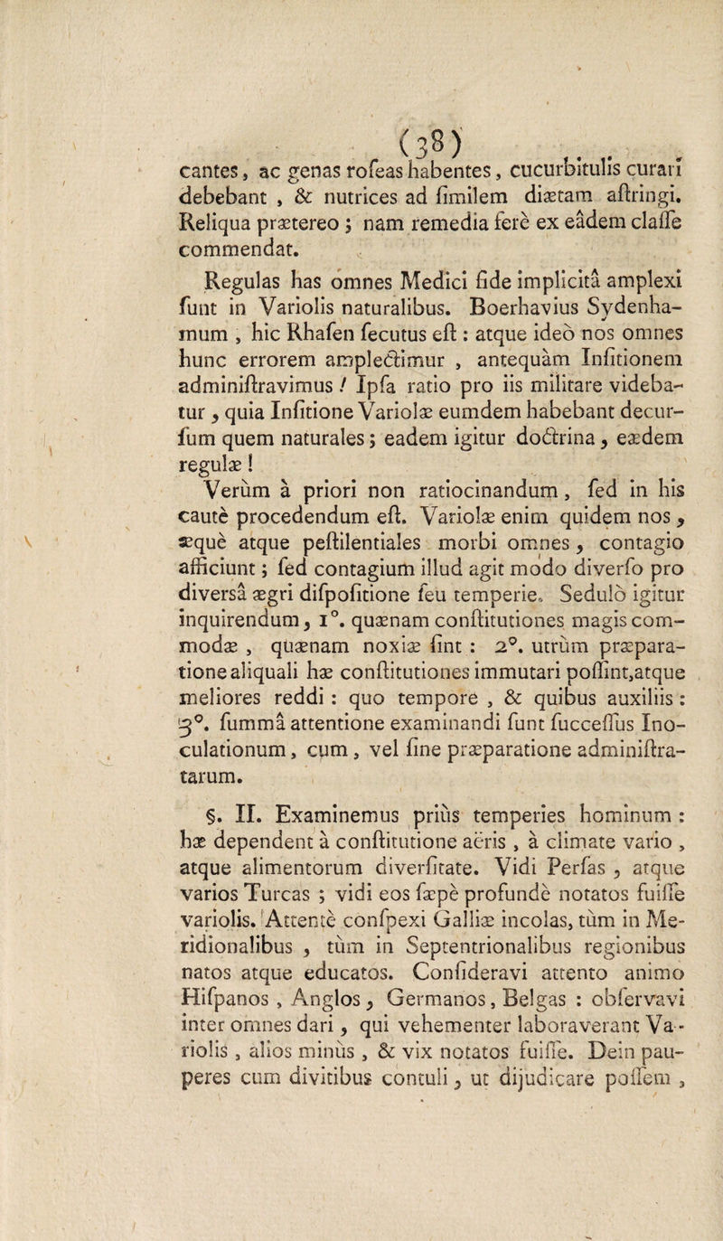 cantes, ac gênas rofeas habentes, cucurbitulis curai î debebant , &amp; nutrices ad fimilem diætam aftring'i. Reliqua prætereo ; nam remedia ferè ex eâdem clafle commendat. Régulas has omnes Medici fide implicitâ amplexi funt in Variolis naturalibus. Boerhavius Sydenha- mum , hic Rhafen fecutus eft : atque ideô nos omnes hune errorem ampîedimur , antequàm Infitionem adminifhavimus / Ipfa ratio pro iis militare videba- tur y quia Infitione Variolæ eumdem habebant decur- fum quem naturales ; eadem igitur dodrina y eædem regulæ ! Verùm à priori non ratiocinandum , fed in his cautè procedendum eft. Variolæ enim quidem nos y æquè atque peftilentiales morbi. omnes y contagio afficiunt ; fed contagium illud agit modo diverfo pro diversâ ægri difpofitione feu temperie, Sedulô igitur inquirendum^ i°. quænam conftitutiones magiscom- modæ y quænam noxiæ fint : 2°. utrùm præpara- tione aliquali hæ conftitutiones immutari poffint,atque meliores reddi : quo tempore , &amp; quibus auxiliis : fummâ attentione examinandi funt fucceffus Ino- culationum, cum, vel fine præparatione adminiftra- tarum. §. IL Examinemus priùs temperies hominum : hæ dépendent à conftitutione aër.is , à climate vario , atque alimentorum diverfitate. Vidi Perfas y atque varios Turcas ; vidi eos fæpè profundè notatos fuilfe variolis. Attenté confpexi Galliæ incolas, tum in Me- ridionalibus y tùm in Septentrionalibus regionibus natos atque educatos. Confideravi attento animo Hifpanos , Anglos^ Germanos, Belgas : obfervavi inter omnes dari y qui vehementer laboraverant Va > î'iolis j aîios minus , &amp; vix notatos fuifie. Dein pau-