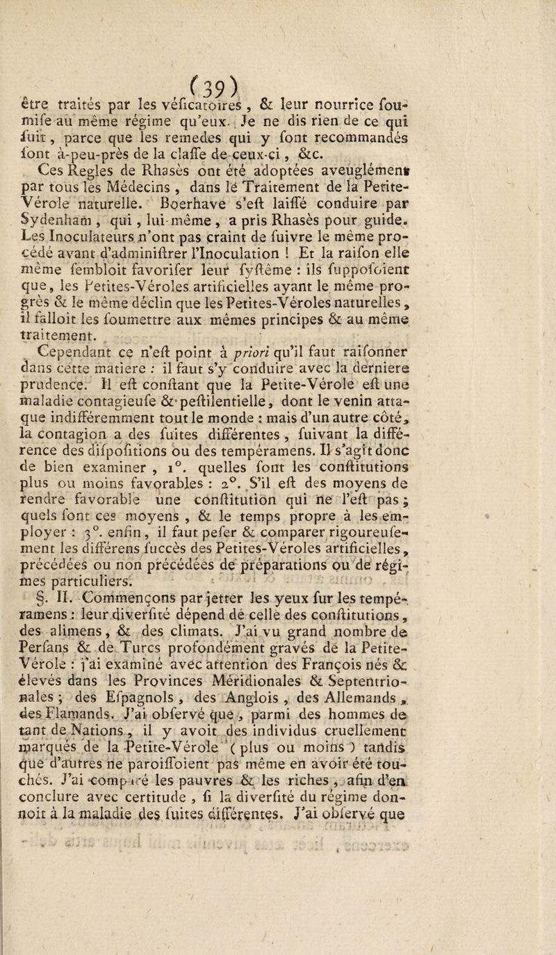 I (39) être traités par les véficatoires , &amp; leur nourrice fou- mife au même régime qu'eux. Je ne dis rien de ce qui fuit, parce que les remedes qui y font recommandés font à-peu-près de la cl a de de ceux-ci, &amp;c. Ces Réglés de Rhasès ont été adoptées aveuglément par tous les Médecins , dans lé Traitement de la Petite- Vérole naturelle. Bçerhave s’ed laide conduire par Sydenham , qui, lui-même , a pris Rhasès pour guide. Les Inoculateurs n'ont pas craint de fuivre le même pro¬ cédé avant d’adminidrer l’Inoculation 1 Et la raifon elle même fembloit favorifer leur fyftême : ils fuppofoient que, les Petites-Véroles artificielles ayant le même pro¬ grès &amp; le même déclin que les Petites-Véroles naturelles , il tailoit les foumettre aux mêmes principes &amp; au même traitement. Cependant ce n’ed point à priori qu’il faut raifonner dans cette matière : il faut s’y conduire avec la derniers prudence. H ed confiant que la Petite-Vérole ed une maladie contagieufe ô^pedilentielle, dont le venin atta¬ que indifféremment tout le monde : mais d’un autre côté* la contagion a des fuites différentes , fuivant la diffé¬ rence des difpofitions ou des tempéramens. Il s'agi t donc de bien examiner , i°. quelles font les conditutions plus ou moins favorables : 20. S’il ed des moyens de rendre favorable une conditution qui ne l’ed pas ; quels font ces moyens , &amp; le temps propre à les em¬ ployer : 30. enfin, il faut pefer &amp; comparer rigoureuse¬ ment les différens fuccès des Petites-Véroles artificielles* précédées ou non précédées de préparations ou de régi¬ mes particuliers. §. IL Commençons par jetter les yeux fur les tempé¬ ramens : leur diverfité dépend de celle des conditutions, des alimens, &amp; des climats. J’ai vu grand nombre de Perfans &amp; de Turcs profondément gravés de la Petite- Vérole : fai examiné avec attention des François nés &amp; élevés dans les Provinces Méridionales &amp; Septentrio¬ nales ; des Efpagnols , des Anglois , des Allemands , des Flamands. J’ai obfervé que , parmi des hommes de tant de Nations , il y avoit des individus cruellement iparqués de la Petite-Vérole ( plus ou moins ) tandis que d’autres ne paroiffoient pas même en avoir été tou¬ chés. J’ai ■comp&amp;iré les pauvres &amp; les riches , afin d’en conclure avec certitude 3 fi la diverfité du régime don- noit à la maladie des fuites différentes. J'ai obfervé que 1