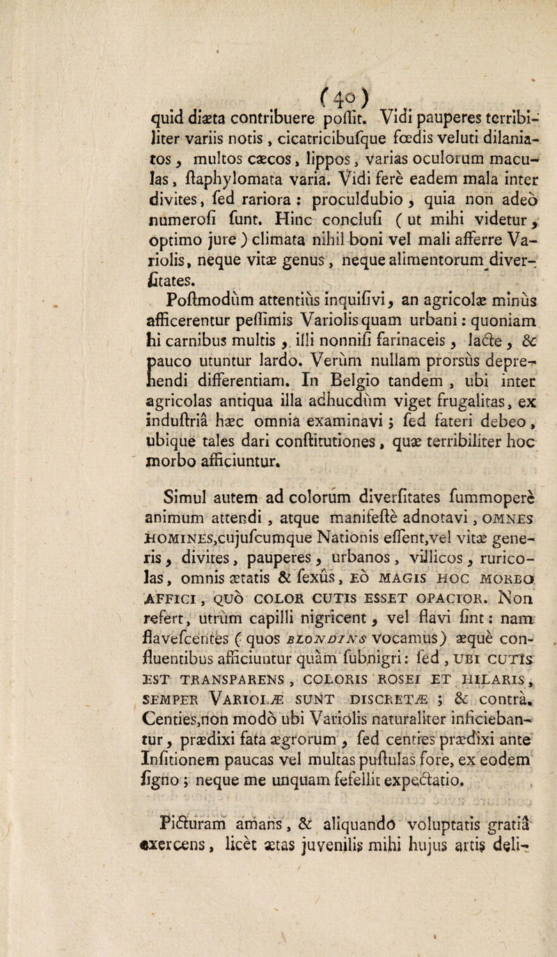 ( 4°, ) quid diæta contribuere poffit. Vidi pauperes terrîbî- liter variis notis , cicatricibufque fœdis veluti dilania- tos y multos cæcos, lippos , varias oculorum macu¬ las , ftaphylomata varia. Vidi ferè eadem mala inter divites, fed rariora : proculdubio 5 quia non adeo numerofi funt. Hinc conclufi ( ut mihi videtur y optimo jure ) climata nihil boni vel mali aiFerre Va- riolis, neque vitæ genus, neque alimentorum diver- fitates. Poflmodùm attendus inquifivi, an agricolæ minus afficerentur pellîirtis Variolisquam urbani : quoniam hi carnibus multis , illi nonnifî farinaceis y lade , de Eauco utuntur lardo. Verùm nullam prorsùs depre- endi difFerentiam. In Belgio tandem , ubi inter agricolas antiqua ilia adhucdùm viget frugalitas, ex induftriâ hæc omnia examinavi ; fed fateri debeo, ubique taies dari conftitutiones, quæ terribiliter hoc morbo afficiuntur. Simul autem ad colorum diverfitates fummoperè animum attendi , atque manifeftè adnotavi, omnes HOMiNESjCujufcumque Nationis eflent,vèl vitæ gene- ris y divites, pauperes , urbanos , villicos y rurico- las, omnis ætatis &amp; fexûs, eô magis hoc moreq AFFICI , QU b COLOR CUTIS ESSET OPACIOR. N 011 refert, utrùm capilli nigricent, vel flavi fint : nam flavefeentes ( quos blondi ns vocamus) æquè con- fluendbus afficiuntur quàm fubnigri ; fed , ubi cutîs EST TRANSPARENS , COLORIS ROSEI ET HILARIS 3. semper Variolæ sunt discrétæ ; &amp; contrà. Centies3non modo ubi Variôlis naturaîiter inficieban- tur y prædixi fata ægrorum y fed centres prædixi ante Infitionem paucas vel multas pullulas fore, ex eodem figno ; neque me unquam fefellit expedatio. Piduram amans, &amp; aliquando voluptatis gratiâ «xercens, licèt xtas juvenilig mihi hujus ard$ deli-