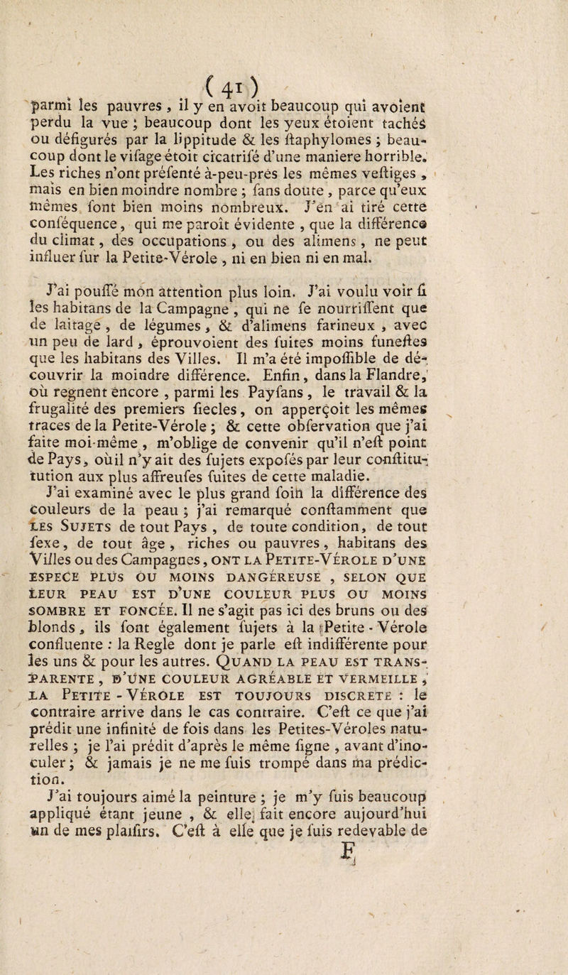 ( 40 parmi les pauvres , il y en avoit beaucoup qui avoient perdu la vue ; beaucoup dont les yeux étoient tachéâ ou défigurés par la lippitude & les ffaphylomes ; beau¬ coup dont le vifageétoit cicatrifé d’une maniéré horrible* Les riches n’ont préfenté à-peu-prés les mêmes veftiges » mais en bien moindre nombre ; fans doute , parce qu’eux mêmes font bien moins nombreux. J’èn ai tiré cette conféquence, qui me paroît évidente , que la différence du climat, des occupations , ou des alimens, ne peut influer fur la Petite-Vérole , ni en bien ni en mal. J’ai pouffé mon attention plus loin. J’ai voulu voir û les habitans de la Campagne , qui ne fe nourriffent que de laitage , de légumes, & d’alimens farineux * avec un peu de lard , éprouvoient des fuites moins funefies que les habitans des Villes. Il m’a été impoffible de dé¬ couvrir la moindre différence. Enfin, dans la Flandre, où régnent encore , parmi les Payfans , le travail & la frugalité des premiers fiecles, on apperçoit les mêmes traces de la Petite-Vérole ; & cette obfervation que j’ai faite moi-même , m’oblige de convenir qu’il n’efi: point de Pays, oùil n’y ait des fujets expoféspar leur confiitu- tution aux plus affreufes fuites de cette maladie. J’ai examiné avec le plus grand foin la différence des couleurs de la peau ; j’ai remarqué conftamment que les Sujets de tout Pays , de toute condition, de tout fexe, de tout âge, riches ou pauvres, habitans des Villes ou des Campagnes, ont la Petite-Vérole d’unë ESPECE PLUS OU MOINS DANGEREUSE , SELON QUE lEUR PEAU EST D’UNE COULEUR PLUS OU MOINS sombre et foncée. Il ne s’agit pas ici des bruns ou des blonds, ils font également fujets à la |Petite - Vérole confluente : la Réglé dont je parle eft indifférente pour les uns & pour les autres. Quand la peau est trans¬ parente , b’üne couleur agréable et vermeille , la Petite - Vérole est toujours discrète : le contraire arrive dans le cas contraire. C’eft: ce que j’ai prédit une infinité de fois dans les Petites-Véroles natu¬ relles ; je l’ai prédit d’après le même figne , avant d’ino¬ culer ; & jamais je ne me fuis trompé dans ma prédic¬ tion. J’ai toujours aimé la peinture ; je m’y fuis beaucoup appliqué étant jeune , & elle) fait encore aujourd’hui an de mes plaifirs. G’eft à elle que je fuis redevable de F !