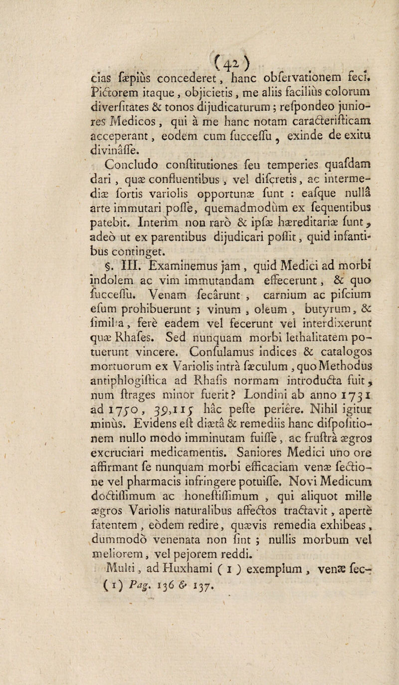 C 4^ ^ f cîas fæpiùs concederet, hanc obfervatîonem feci. Pidorem itaque, objicietis 3 me aiiis faciliùs colorum diverfitates & tonos dijudicatururn ; refpondeo junio- res Medicos , qui à me hanc notam caraderifticam acceperant, eodeni cum fucceilu , exinde de exitu divinâfle. Concludo conflitutiones feu temperies quafdam dari , quæ confiuentibus, vel difçretis, ac interme- diæ fortis variolis opportunæ funt : eafque nullâ arte immutari pofl'e, quemadmodùm ex fequentibus patebit. Intérim non raro & ipfæ hæreditariæ funt 9 adeb ut ex parentibus dijudicari poffit 3 quid infanti- bus continget. §. III. Examinemus jam , quid Medici ad morbi indolem ac viril immutandam effecerunt, & quo fuccefiu. Venam fecârunt , carnium ac pifcium efum prohibuerunt ; vinum , oîeum 5 butyrum, & limifa, ferè eadem vel fecerunt vel interdixerunt quæ Rhafes. Sed nunquam morbi lethalitatem po- tuerunt vincere. Confulamus indices & catalogos mortuorum ex Variolis intrà fæculum , quoMethodus antiphlogiftica ad Rhafis normam introduda fuit 5 num ftrages minor fuerit? Londini ab 211001731 ad 1770 , 3^,117 hâc peEe periêre. Nihil igitur minùs. Evidens eft diætâ & remediis hanc difpohtio- nem nullo modo imminutam fuiffe, ac fruftrà ægros excruciari medicamentis. Saniores Medici uno ore affirmant fe nunquam morbi efficaciam venæ fedio- ne vel pharmacis infringere potuiffe. Novi Medicuni dodiffimum ac honeftiffimum , qui aliquot mille ægros Variolis naturalibus affedos tradavit, apertè fatentem , eôdem redire, quævis remedia exhibeas, dummodô venenata non îint ; nullis morbum vel meliorem, vel pejorem reddi. Multi, ad Huxhami ( 1 ) exemplum , venss fec^ ( 1 ) Pas*. 136 & 137,