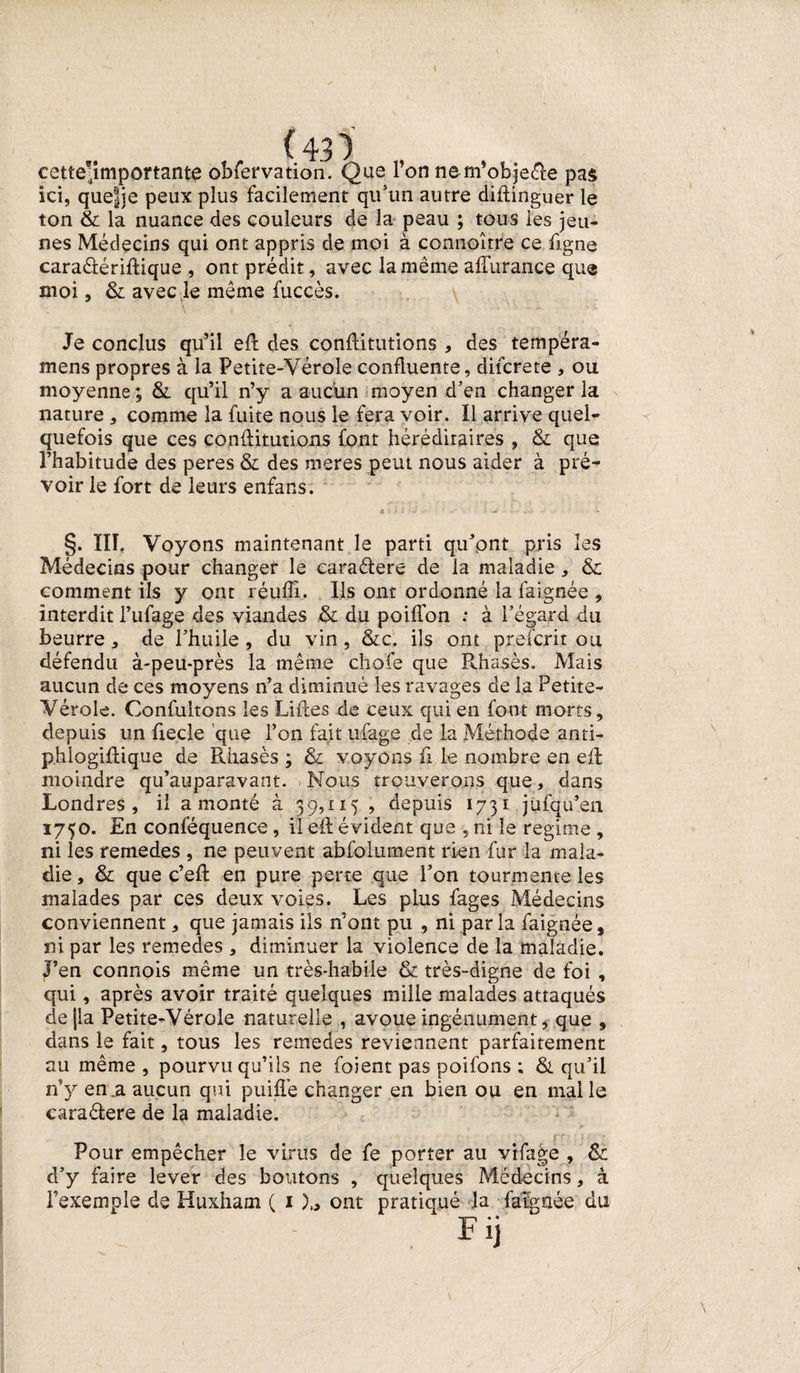 (43‘)' cette^importante obfervation. Que l’on nem’obje&amp;e pas ici, que|]e peux plus facilement qu'un autre diftinguer le ton &amp; la nuance des couleurs de la peau ; tous les jeu¬ nes Médecins qui ont appris de moi à connoître ce ligne caraâériftique , ont prédit, avec la même aflurance que moi, &amp; avec le même fuccès. ' \ ' '• s - .... • ■- Je conclus qu’il eft des conftitutions , des tempéra- mens propres à la Petite-Vérole confluente, difcrete , ou moyenne ; &amp;. qu’il n’y a aucun moyen d'en changer la nature , comme la fuite nous le fera voir. Il arrive quel¬ quefois que ces conftitutions font héréditaires , &amp; que l’habitude des peres &amp; des meres peut nous aider à pré¬ voir le fort de leurs enfans. §. III. Voyons maintenant le parti qu’ont pris les Médecins pour changer le caraéfere de la maladie, &amp; comment ils y ont réuflî. Ils ont ordonné la faignée , interdit l’ufage des viandes &amp; du poiflon ; à l’égard du beurre, de l’huile , du vin, &amp;c. ils ont pr.efcrit ou défendu à-peu-près la même chofe que Rhasès. Mais aucun de ces moyens n’a diminué les ravages de la Petite- Vérole. Confultons les Liftes de ceux qui en font morts, depuis un fiecle que l’on fait ufage de la Méthode anti- phlogiftique de Rhasès ; &amp; voyons ft le nombre en eft moindre qu’auparavant. Nous trouverons que, dans Londres, il a monté à 39,115 , depuis 1731 jufqu’en 1750. En conféquence, il eft évident que , ni le régime , ni les remedes , ne peuvent abfolument rien fur la mala¬ die , &amp; que c’eft en pure perte que l’on tourmente les malades par ces deux voies. Les plus fages Médecins conviennent, que jamais ils n’ont pu , ni par la faignée, ni par les remedes , diminuer la violence de la maladie. J’en connois même un très-habile &amp; très-digne de foi , qui, après avoir traité quelques mille malades attaqués de|la Petite-Vérole naturelle , avoue ingénument, que , dans le fait, tous les remedes reviennent parfaitement au même , pourvu qu’ils ne foient pas poifons ; &amp; qu’il n’y en .a aucun qui puiftè changer en bien ou en malle caraélere de la maladie. Pour empêcher le virus de fe porter au vifage , &amp; d’y faire lever des boutons , quelques Médecins, à l’exemple de Huxham ( 1 )„ ont pratiqué la faignée du
