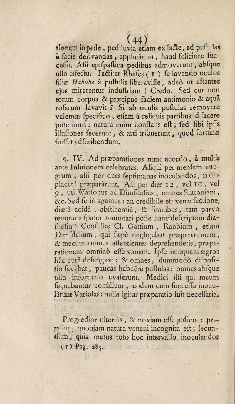tionem inpede , pediluvia etiam ex la&amp;e, ad puftuîas à facie derivandas, applicârunt, haud feîiciore fiic- ceifuc Alii epifpaftica pedibus admoverunt, abfque ullo effedu. Jadirat Rhafes ( i ) fe lavando oculos filiæ Habuhe à puftuîis liberavifîe, adeb ut aidantes ejus mirarentur induftriam ! Credo. Sed cur non totum corpus &amp; præcipuè faciem antimonio &amp; aqua roiarum lavavit ? Si ab oeulis puftulas removere valemus fpecifico 5 etiam à reliquis partibus id facere poterimus : natura enim conftans eft ; fed fibi ipfis illufiones fecerunt, &amp; arti tribuerunt, quod fortunæ fuiflet adfcribendum. IV. Ad præparationes nu ne accedo , à multis ante Infitionem celebratas. Aiiqui per menfem inte- gram 5 aîii per duas feptimanas inoculandos, fi diis placer ! præparârunt. Aîii per dies 12 , vel io , vel ' ÿ , uti Watfonus ac Dimfdalius , omnes Suttoniani a &amp;c. Sed ieriô agamus : an credibile eft venæ fedione, diætâ acidâ , abftinentiâ, &amp; fimilibus, tam parvo temporis fpatio immutari pofte hanc deferiptam dia- thefin ? Confulite Cl. Gattium , Ranbium , etiam Dimfdalium , qui fæpè negligebat præparationem, &amp; mecum omnes allentientes deprehendetis, præpa- rationexn omnino elle vanam. Ipfe nunquam ægros bac cura deiatigavi ; &amp; omnes, dummodô difpofi— tio favebat 3 paucas habuêre puftulas : omnes abfque UÎio infortunio evaferunt. Medici iili qui meum fequebantur confiilum , eodem cum fucceftu inocu- Jârunt Variolas: nuîla igitur præparatio fuit neceflaria. ' - ï ' ' '  V i Progredior ulteriùs, &amp;: noxiam efie judico : pri- mùm , quoniam natura veneni inçogmta eft ; fecun- diim , quia metus toto hoc intervallo inoculandos ( i) Pag, 285, /