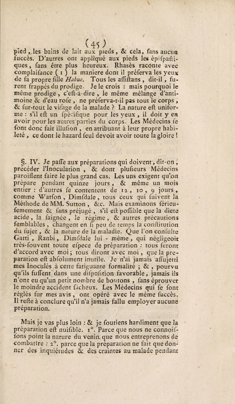 / / (40 pied 9/ les bains de lait aux pieds, &amp; cela, fans aucun luccès. D’autres ont appliqué aux pieds les épifpafti- ques, fans être plus heureux. Rhasès raconte avec eomplaifance ( 1 ) la maniéré dont il préferva les yeux de fa propre fille Habue. Tous les aftiftans , dit-il, fu¬ rent frappés du prodige. Je le crois : mais pourquoi le même prodige , c’eft-à-dire , le même mélange d’anti¬ moine &amp; d’eau rofe , ne préferva-t-il pas tout le corps , &amp; fur-tout le viiage de la malade ? La nature eft unifor¬ me : s’il eft un fpécifique pour les yeux , il doit y en avoir pour les autres parties du corps. Les Médecins fe font donc fait iüufion , en atribuant à leur propre habi¬ leté , ce dont le hazard feul devoit avoir toute la gloire 1 §. IV. Je pafte aux préparations qui doivent, dit-on , précéder l’Inoculation , &amp; dont plufieurs Médecins paroiftent faire le plus grand cas. Les uns exigent qu’ori prépare pendant quinze jours , &amp; même un mois entier : d’autres fe contentent de 12, 10, 9 jours, comme Watfon , Dimfdale, tous ceux qui fuivent la Méthode de MM. Sutton , &amp;c. Mais examinons férieu- femement &amp; fans préjugé , s’il eft pofiible que la diete acide, la faignée , le régime , &amp; autres précautions femblables , changent en fi peu de temps la conftitution du lujet, &amp; la nature de la maladie. Que l’on confulte Gatti , Ranbi, Dimfdale lui - même, qui négiigeoic très-fouvent toute efpece de préparation : tous feront d’accord avec moi ; tous diront avec moi, que la pré¬ paration eft abfolument inutile. Je n’ai jamais aftujetti mes Inoculés à cette fatiguante formalité ; &amp; , pourvu qu’ils fulfent dans une difpofition favorable, jamais ils n’ont eu qu’un petit nombre de boutons , fans éprouver le moindre accident fâcheux. Les Médecins qui fe font réglés fur mes avis , ont opéré avec le même fuccès. Il refte à conclure qu’il n’a jamais fallu employer aucune préparation. Mais je vas plus loin : &amp; je foutîens hardiment que la préparation eft nuifible. i°. Parce que nous ne connoif- ions point la nature du venin, que nous entreprenons de combattre : 20. parce que la préparation ne fait que don¬ ner des inquiétudes &amp; des craintes au malade pendant