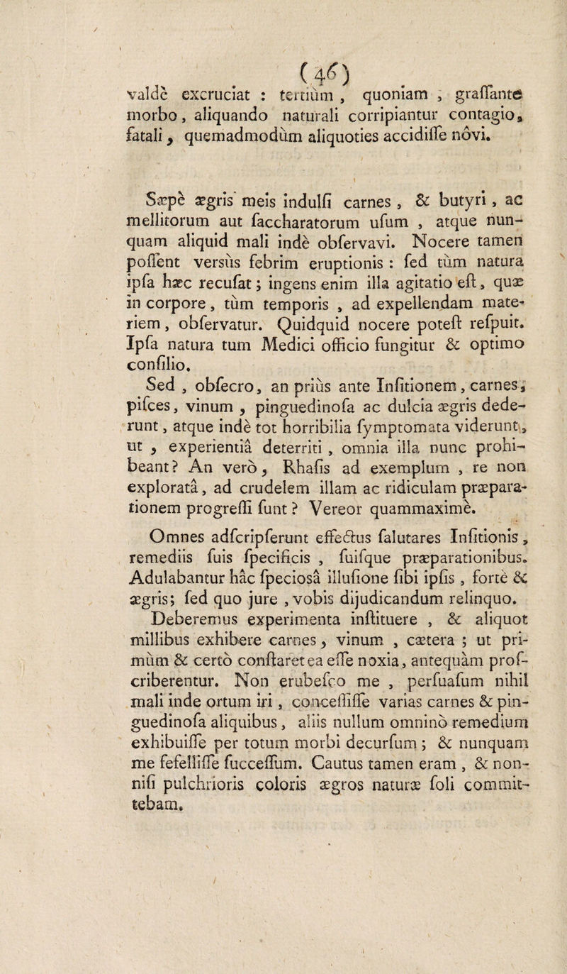 / (.4*) valdè excruciat : tertiùm , quoniam 3 graflante morbo, aüquando naturali corripiantur contagio» fatali y quemadmodùm aliquoties accidilfe nôvi. Sæpè ægris meis indulfi carnes , &amp; butyri, ac mellitorum aut faccharatorum ufum , atque nun- quam aliquid mali indè obfervavi. Nocere tamen poflènt versus febrim eruptionis : fed tùm natura ipfa hæc recufat ; ingens enîm ilia agîtatio eft, quæ in corpore, tùm temporis s ad expellendam mate- riem, obfervatur. Quidquid nocere poteft refpuit. Ipfa natura tum Medici officio fungitur 8c optimo confilio. Sed , obfecroj an priùs ante Infitionem, carnes * pifces, vinum , pinguedinofa ac duîcia ægris dede- runt, atque indè tôt horribilia fymptomata viderunt, lit y experientiâ deterriti , omnia ilia nunc prohi- beant ? An vero y Rhafis ad exemplum , re non expîoratâ, ad crudelem illam ac ridiculam præpara- tionem progreffi funt ? Vereor quammaximè. Omnes adfcriprerunt effeâus falutares Infitionis * remediis fuis fpecificis 5 fuifque præparationibus» Adulabantur hâc fpeciosâ illufione fibi ipiis, fortè &amp; ægris; fed quo jure , vobis dijudicandum relinquo. Deberemus expérimenta inftituere , 8c aliquot milîibus exhibere carnes y vinum , caetera ; ut pri- mùm 8c certo conftaretea elfe n-oxia, antequàm prof- criberentur. Non erubefco me , perfuafum nihil mali inde ortum iri, conceffiffe varias carnes 8c pin¬ guedinofa aliquibus, aliis nullum omnino remedium exhibuifle per totum morbi decurfum ; 8c nunquam me fefellifle fucceiïum. Cautus tamen eram , 8c non- nifi pulchrioris coloris ægros naturæ foli commit- tebam. /