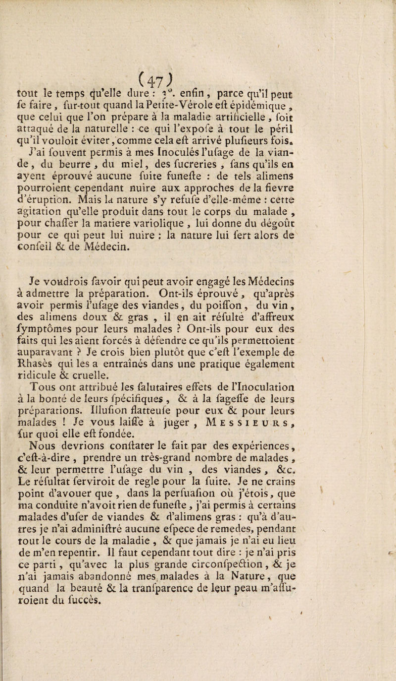 tout îe temps qu’elle dure : 3°. enfin , parce qu’il peut fe faire , fur-tout quand la Petite-Vérole eft épidémique * que celui que l’on prépare à la maladie artificielle , foit attaqué de la naturelle : ce qui l’expofe à tout le péril qu'il vouloit éviter,comme celaefi: arrivé plufieurs fois* J’ai fouvent permis à mes Inoculés l’ufage de la vian¬ de, du beurre * du miel, des fucreries , fans qu’ils en ayent éprouvé aucune fuite funefie : de tels alimens pourroient cependant nuire aux approches de la fievre d'éruption. Mais la nature s’y refufe d’eile-même : cette agitation qu’elle produit dans tout le corps du malade , pour chaffer la matière variolique , lui donne du dégoût pour ce qui peut lui nuire ; la nature lui fert alors de confeil &amp; de Médecin. Je voudrois favoir qui peut avoir engagé les Médecins à admettre la préparation. Ont-ils éprouvé , qu’après avoir permis l’ufage des viandes, du poiflon , du vin , des alimens doux &amp; gras , il en ait réfulté d’affreux fymptômes pour leurs malades ? Ont-ils pour eux des faits qui les aient forcés à défendre ce qu'ils permettoient auparavant ? Je crois bien plutôt que c'efl: l'exemple de Rhasès qui les a entraînés dans une pratique également ridicule &amp; cruelle. Tous ont attribué les falutaires effets de l’Inoculation à la bonté de leurs fpécifîques , &amp; à la fageffe de leurs préparations. Illufion flatteufe pour eux &amp; pour leurs malades ! Je vous laiffe à juger , Messieurs, fur quoi elle eft fondée. Nous devrions confiater le fait par des expériences, c’eft-à-dire , prendre un très-grand nombre de malades , &amp; leur permettre l’ufage du vin , des viandes , &amp;c. Le réfultat ferviroit de réglé pour la fuite. Je ne crains point d’avouer que , dans la perfuafion où j’étois, que ma conduite n’avoit rien de funefie, j’ai permis à certains malades d’ufer de viandes &amp; d’alimens gras : qu’à d’au¬ tres je n’ai adminiftré aucune efpece deremedes, pendant tout le cours de la maladie , &amp; que jamais je n’ai eu lieu de m’en repentir. Il faut cependant tout dire : je n’ai pris ce parti, qu'avec la plus grande circonfpeélion , &amp; je n'ai jamais abandonné mes malades à la Nature, que quand la beauté &amp; la tranfparence de leur peau m'aifu- roient du fuccès. 4