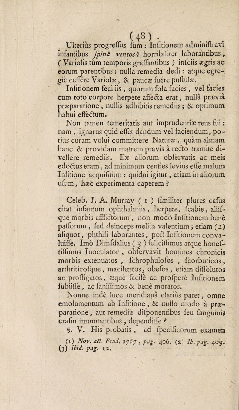 ; US ) • . . Ulteriùs progrellus fum : Infitionem admînlftravi înfantibus fpinâ ventosà horribiliter laborantibus, ( Variolis tùm temporis gralfantibus ) infciis ægris ac eorum parentibus : nulla remedia dedi : atque egre- giè ce (Ter e Variolæ , &amp; paucæ fuêre puftulæ. Infitionem feci iis , quorum fola faciès , vel faciès cum toto corpore herpete aftècla erat, nullâ præviâ præparatione , nullis adhibitis remediis ; &amp; optimum habui effedum. Non tamen temeritatis eut imprudentiæ reus fai : nam 3 ignarus quid eflet dandum vel faciendum, po¬ tins curam volui committere Naturæ , quàm almam hanc &amp; providam matrem pravis à redo tramite di- vellere remediis. Ex aîiorum obfervatis ac meis edodus eram, ad minimum centies levius efle malum Infitione acquifitum : quidni igitur, etiam inaliorum ufum, hæb expérimenta caperem ? Ceîeb. J. A. Murray ( i ) fimiliter plures cafus citât infantum ophthalmiis, herpete, fcabie, aliif- que morbis aiïlidorum , non modo Infitionem benè palïorum , fed deinceps meliùs valentium ; etiam (2) aîiquot, phthifi laborantes , poil Infitionem conva- luiffe. Imô Dlmfdaîius ( 3 ) feliciffimus atque honef- tifiimus Inoculator , obfervavit homines chronicis morbis extenuatos , fchrophulofos , fcorbuticos, arthriticofque, macilentos3 obefos, etiam diflblutos ac pro'flîgatos, æquè facile ac profperè Infitionem fubiiffe , ac faniflïmos &amp; benè moratos. Nonne indè luce meridianâ ciariiis patet, omne cmolumentum ab Infitione , &amp; nullo modo à præ¬ paratione , aut remediis difponentibus feu fanguinis crafin immutantibus > dependifle ? §* V. His probatis , ad fpecificorum examen (1) Nov. aiï. Erud. 1767 , pag, 406. (2) Ib.pag, 409. (3) Jbid. pag, 12, Y