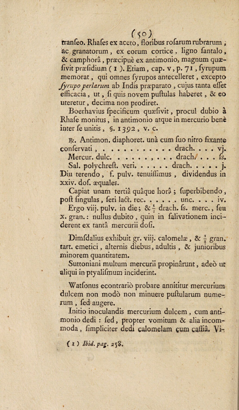 ( ■>o) tranfeo. Rhafes ex aceto, floribus rofarum rubrarum ; ac.granatorum, ex eorum cortice, ligno fantalo, &amp; camphorâ, præcipuè ex antimonio, magnum quæ- fivit præfidium ( i ). Etiam, cap. v 5 p. 71 , fyrupum memorat, qui omnes fyrupos antecelîeret, excepto fympo perlarum ab Xndis præparato , cujus tanta elïet efficacia, ut, fi quis novem puftulas haberet 3 8c eo uteretur, décima non prodiret. Boerhavius fpecificum quæfivit, procul dubio à Rhafe monitus, in antimonio atque in mercurio benc inter fe unitis 3 §. 1392 5 v. c. fy. Antimon. diaphoret. unà cum fuo nitro fixante confervati ..drach, . . . vj. Mercur. dulc.. . . . drach* ... fs. Sal. polychrefi. veri..drach.j. Diu terendo, f. pulv. tenuifiimus , dividendus in xxiv. dof. æquales. Capiat unam tertiâ quâque hora ; fuperbibendo 3 pofl: finguîas , leri lad. rec.une. . . . iv. Ergo viij. pulv. in die j 8c - drach. fs. merc., feu X. gran. : nullus dubito s quin in falivationem inci- derent ex tanta mercurii dofi, Dimfdalius exhibuit gr. viij. caîomeîæ , 8c { gran* tart. emetici 5 alternis diebus, adultis 3 8c junioribus minorem quantitatem. Suttoniani muîtum mercurii propinârunt 9 adeô ut aliqui in ptyalifinum inciderint. Watfonus econtrariô probare annititur mercuriuoi dulcem non modo non minuere puftularum nume- rum, fed augere. Initio inoculandis mercurium dulcem , cum anti¬ monio dedi : fed, propter vomitum 8c alia incom¬ moda , fimpliciter dedi çalomelam çum caffiâ. Vi- ( 2 ) Ibid.pag, 2 5 S»