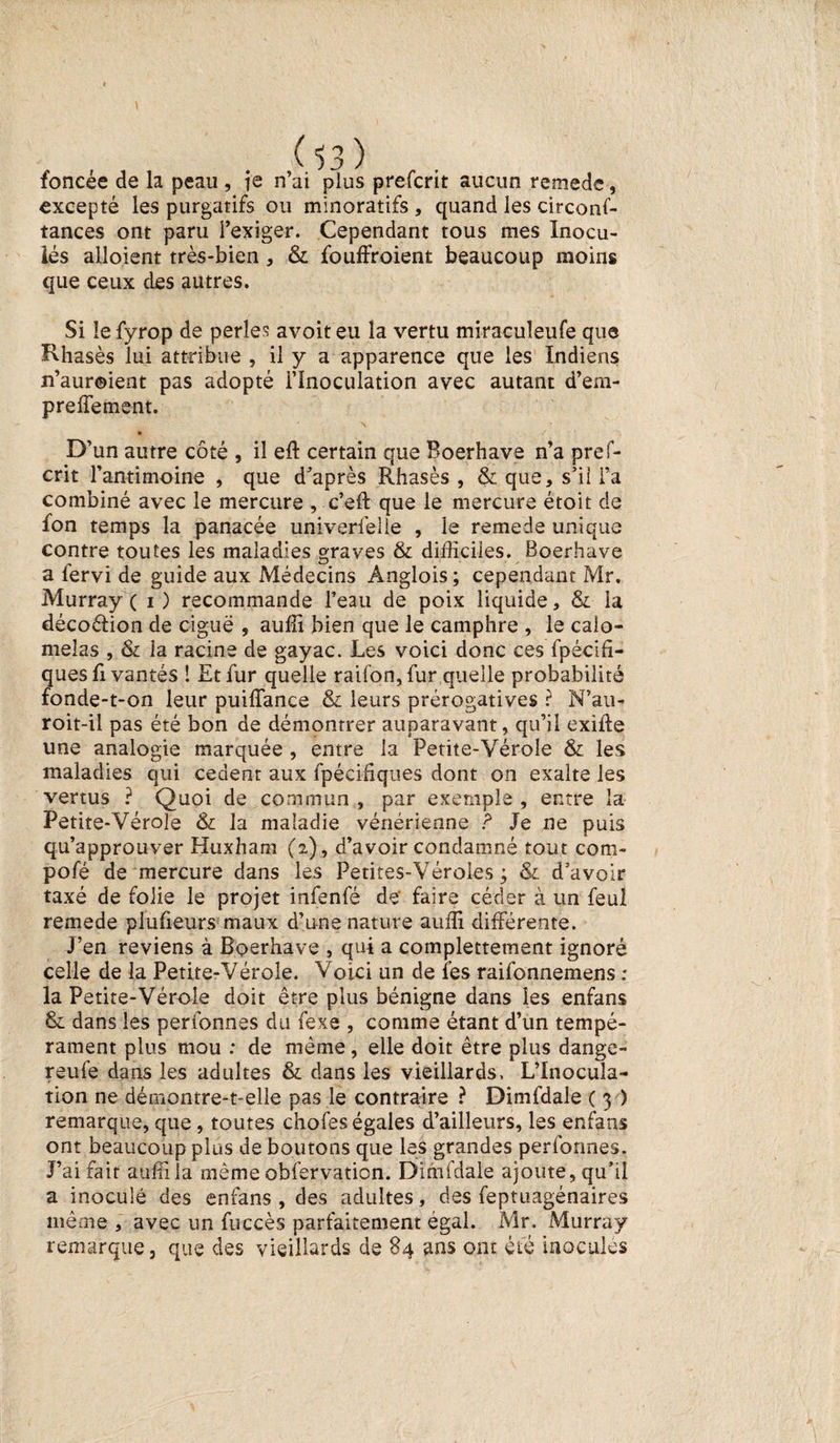 foncée de la peau , ie n’ai plus prefcrit aucun remede, excepté les purgatifs ou minoratifs , quand les circonf- tances ont paru l’exiger. Cependant tous mes Inocu¬ lés alloient très-bien, &amp; foudroient beaucoup moins que ceux des autres. Si le fyrop de perles avoit eu la vertu miracuîeufe que Rhasès lui attribue , il y a apparence que les Indiens n’auroient pas adopté i’înoculation avec autant d’em- preffement. * \ • D’un autre côté , il eft certain que Boerhave n’a pref¬ crit l’antimoine , que d’après Rhasès , &amp; que, s’il i’a combiné avec le mercure , c’eft que le mercure étoit de fon temps la panacée univerfelie , le remede unique contre toutes les maladies graves &amp; difficiles. Boerhave a fervi de guide aux Médecins Anglois ; cependant Mr. Murray ( i) recommande l’eau de poix liquide, &amp; la décoélion de ciguë , auffi bien que le camphre , le caio- meîas , &amp; la racine de gayac. Les voici donc ces fpécifi- ques fi vantés ! Et fur quelle raifon, fur quelle probabilité fonde-t-on leur puiffance &amp; leurs prérogatives ? N’au- roit-il pas été bon de démontrer auparavant, qu’il exiffe une analogie marquée , entre la Petite-Vérole &amp; les maladies qui cedent aux fpécidqiies dont on exalte les vertus ? Quoi de commun , par exemple , entre la Petite-Vérole &amp; la maladie vénérienne ? Je ne puis qu’approuver Huxham (2), d’avoir condamné tout com- pofé de mercure dans les Petites-Véroles ; &amp; d’avoir taxé de folie le projet infenfé de faire céder à un feul remede piufieursmaux d’une nature auffi différente. j’en reviens à Boerhave , qui a complètement ignoré celle de la Petite-Vérole. Voici un de fes raifonnemens : la Petite-Vérole doit être plus bénigne dans les enfans Si dans les personnes du fexe , comme étant d’un tempé¬ rament plus mou : de même, elle doit être plus dange- reufe dans les adultes &amp; dans les vieillards. L’Inocula¬ tion ne démontre-t-elle pas le contraire ? Dimfdale ( 3 ) remarque, que, toutes chofes égales d’ailleurs, les enfans ont beaucoup plus de boutons que les grandes performes. J’ai fait auffi la même obfervation. Dimfdale ajoute, qu’il a inoculé des enfans , des adultes, des feptuagénaires même , avec un fuccès parfaitement égal. Mr. Murray remarque, que des vieillards de 84 ans ont été inocules