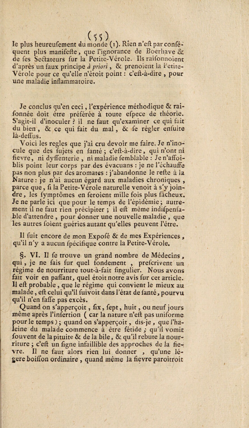 quent plus manifeffe, que l’ignorance de Boerhave Si de fes Sectateurs fur la Petite-Vérole. Ils raifonnoient d’après un faux principe à priori, &amp; prenoient la Petite- Vérole pour ce qu’elle n’étoit point : c’efl-à-dire , pour une maladie inflammatoire. Je conclus qu’en ceci, Inexpérience méthodique Si rai- fonnée doit être préférée à toute efpece de théorie. S’agit-il d’inoculer ? il ne faut qu’examiner ce qui fait du bien , Si ce qui fait du mal, &amp; fe régler enfuite ià-defïus. Voici les réglés que j’ai cru devoir me faire. Je n’ino¬ cule que des fujets en fanté ; c’eft-à-dire, qui n’ont ni fievre, ni dyffenterie , ni maladie femblable : Je n’affoi- blis point leur corps par des évacuans : je ne réchauffe pas non plus par des aromates : j’abandonne le refte à la Nature: je n’ai aucun égard aux maladies chroniques , parce que, fi la Petite-Vérole naturelle venoit à s’y join¬ dre , les fymptômes en feroient mille fois plus fâcheux. Je ne parle ici que pour le temps de l’épidémie; autre¬ ment il ne faut rien précipiter ; il efl môme indifpenfa- ble d’attendre , pour donner une nouvelle maladie , que les autres foient guéries autant qu’elles peuvent l’être. 11 fuit encore de mon Expofé &amp; de mes Expériences , qu’il n’y a aucun fpécifique contre la Petite-Vérole. §. VI. Il fe trouve un grand nombre de Médecins, qui, je ne fais fur quel fondement , preferivent un régime de nourriture tout-à-fait fingulier. Nous avons fait voir en paffant, quel étoit notre avis fur cet article. Il efl probable, que le régime qui convient le mieux au malade, eft celui qu’il fuivoit dans l’état de fanté * pourvu qu’il n’en faffe pas excès. Quand on s’apperçoit, fix, fept, huit, ou neuf jours même après l’infertion ( car la nature n’eft pas uniforme pour le temps ) ; quand on s’apperçoit, dis-je* quel’ha- leine du malade commence à être fétide ; qu’il vomit fouvent de la pituite Si de la bile. Si qu’il rebute la nour¬ riture ; c’eft un figne infaillible des approches de la fiè¬ vre. Il ne faut alors rien lui donner , qu’une lé¬ gère boifion ordinaire , quand même la fievre paroîtroit