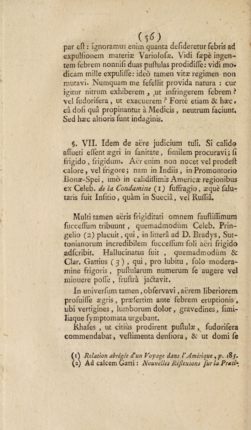 ( tf) par eft : ignoramus enirn quanta denderetur febris ad expulfionem materiæ Variolofæ. Vidi fæpè ingen-* tem febrem nonnifi duas puftulas prodidifïè : vidi mo- dicam mille expulilfe: ideo tamen vitæ regimen non mutavi. Numquam me fefellit provida natura : cur igitur nitrum exhiberem s ,ut infringerem febrem ? vel fudorifera , ut exaçuerem Fortè etiam &amp; hæc» eâ dofi quâ propinantur à Medicis , neutrum façiunt. Sed hæc altioris font indaginis. §. VIL Idem de aere judicium tuli. Si calido afïueti eflent ægri in fanitate, firnilem procuravi; fi frigido , frigidum. Aër enim non nocet vel prodeft calore, vel frigore; nam in Indiis , in Promontorio Bonæ-Spei, imô in caüdiffimis Americæ regionibus ex Celeb. de la Condamine (i) furfragio, æquè falu- taris fuit Infitio, quàm in Sueciâ, vel Ruffiâ. Multi tamen aëris frigiditati omnem fauftilïimum fuccefium tribuunt, quemadmodum Celeb. Prin- gelio (2) placuit, qui, in litterâ ad D. Bradys, Sut- tonianorum incredibilem foccelfom foli aëri frigido adfcribit. Haüucinatus fuit , quemadmodùm &amp; Clar. Gattius ( 3 ) , qui, pro lubitu , folo modera- mine frigoris, pufcularum numerum fe augere vel minuere poüe , fruftrà jadavit. In univerfum tamen, obfervavi, aërem liberiorem profuilfe ægris, præfertim ante febrem eruptionis, ubi vertigines, iumborum dolor, gravedines, fimi- Jiaque fymptomata urgebant. Rhafes , ut citiùs prodirent puflulæ, fudorifera commendabat, veftimenta denfiora * &amp; ut domi fe (1) Relation abrégée d’un Voyage dans VAmérique , p. iSf,