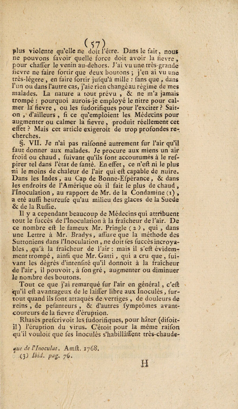 / ( $7) plus violente qu’elle ne doit l'être. Dans le fait, nous ne pouvons favoir quelle force doit avoir la fievre , pour chaffer le venin au-dehors. J’ai vu une très-grande fievre ne faire fortir que deux boutons ; j’en ai vu une très-légere , en faire fortir jufqu’à mille : fans que * dans l’un ou dans l’autre cas, j’aie rien changé au régime de mes malades. La nature a tout prévu , &amp; ne m’a jamais trompé : pourquoi aurois-je employé le nitre pour cal¬ mer la: fievre , ou les fudorifiques pour l’exciter ? Sait- on , d’ailleurs , fi ce qu’emploient les Médecins pour augmenter ou calmer la fievre , produit réellement cet effet è Mais cet article exigeroit de trop profondes re¬ cherches. §. VII. Je n’ai pas raifonné autrement fur l’air qu’il faut donner aux malades. Je procure aux miens un air froid ou chaud , fuivant qu’ils font accoutumés à le ref- pirer tel dans l’état de fanté. En effet, ce n’efl ni le plus ni le moins de chaleur de l’air qui efl capàble de nuire. Dans les Indes, au Cap de Bonne-Efpérance, &amp; dans les endroits de l’Amérique où il fait le plus de chaud , l’Inoculation , au rapport de Mr. de la Condamine (i) , a été aufîi heureufe qu’au milieu des glaces de la Suède &amp; de la Ruffie. Il y a cependant beaucoup de Médecins qui attribuent tout le fuccès de l’Inoculation à la fraîcheur de l’air. De ce nombre efl: le fameux Mr. Pringle ( 2 ) , qui , dans une Lettre à Mr. Bradys, affure que la méthode des Suttoniens dans l’Inoculation , ne doitfes fuccès incroya¬ bles , qu’à la fraîcheur de l’air : mais il s’efl évidem¬ ment trompé , ainû que Mr. Gatti, qui a cru que , fui¬ vant les dégrés d’intenfité qu’il donnoit à la fraîcheur de l’air , il pouvoit, à fon gré, augmenter ou diminuer le nombre des boutons. Tout ce que j’ai remarqué fur l’air en général, c’eft qu’il efl avantageux de le laiffer libre aux Inoculés, fur- tout quand ils font attaqués de vertiges , de douleurs de reins , de pefanteurs , &amp; d’autres fymptômes avant- coureurs de la fievre d’éruption. Rhasès prefcrivoit les fudorifiques, pour hâter (difoit- îi) l’éruption du virus. C’étoit pour la même raifon qu’il vouloir que les Inoculés s’habillâffent très-chaude- ^ue de T Inoculât. Atnft. 1768.