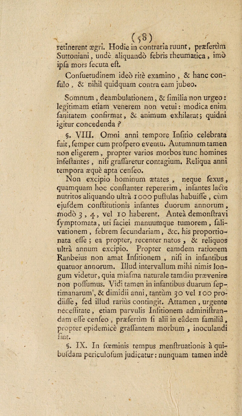 y retinerent segrî. Hodie in contraria ruunt, præfertmi Suttoniani, undè aliquandô febris rheurnatica > imè ipfa mors fecuta eft. Confuetudinem ideô ritè examîno , & banc colt- fulo , & nihil quidquam contra eam jubeo. Somnum , deambulationem, & fîmilia non urgeo : legitimam etiam venerem non vetui : modica enim fanitatem confirmât, 3c animum exhilarat 5 quidni igitur concedenda ? §. VIÏL Omni anni tempore Infitio ceîebrata fuit,femper cumprofpero eveniu. Autumnumtamen non eligerem, propter varios morbos tune homines înfefiantes , nifi grafîaretur contagium, Reliqua anni tempora æquè apta cenfeo. Non excipio hominum œtates , neque fexus ? quamquam boc ccnftanter repererîm , infantes iacie nutritos aliquandô ultrà 1000 puftulas babuiffe , cùm ejufdem conftitutionis infantes duorum annorum , modo 3,4, vel 10 baherent. Anteà demonftravi fymptomata, uti faciei manuumque tumorem , fali- vationem , febrem fecundariam, &c. his proportio- nata elfe ; ea propter, recenter natos > 3c reîiquos ultrà annum excipio. Propter eamdem rationem Ranbeius non amat Infitionem , nifi in infantibus quatuor annorum. Illud intervallum mihi nimis lon- gum videtur, quia miafma naturale tamdiu prævenire non poflumus. Vidi tamen in infantibus duarum fep- timanarum”, 3c dimidii anni, tantùm 30 vel 100 pro- diifle y fed illud rariùs contingit. Attamen , urgente nec édita te , etiam parvulis Infitionem adminiftran- dam elle cenfeo , præfertim fi aîii in eâdem familiâ, propter epidemicè graflantem morbum y inoculandi fint. §. IX. In fœminis tempus menfiruationis à qui- bufdam periculofum judicatur ; nunquam tamen indè