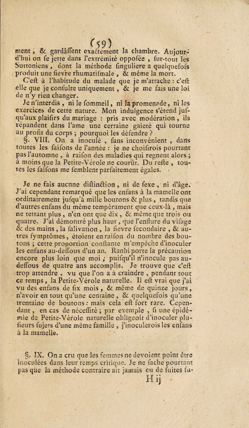 ment, &amp; gardaient exaétement la chambre. Aujour¬ d’hui on fe jette dans l’extrémité oppofée , fur-tout les Suttoniens , dont la méthode finguliere a quelquefois produit une fievre rhumatifmale , &amp; même la mort. C’efl à l’habitude du malade que je m’attache : c’eft elle que je confulte uniquement, &amp; je me fais une loi de n’y rien changer. Je n’interdis , ni le fommeil, ni la promenade, ni les exercices de cette nature. Mon indulgence s’étend jus¬ qu’aux plaifirs du mariage : pris avec modération, ils répandent dans l’ame une certaine gaieté qui tourne au profit du corps ; pourquoi les défendre ? §. VIII. On a inoculé , fans inconvénient , dans toutes les faifons de l’année : je ne choifirois pourtant pas l’automne , à raifon des maladies qui régnent alors ; à moins que la Petite-Vérole ne courût. Du refie , tou¬ tes les faifons me femblent parfaitement égales. Je ne fais aucune diftin&amp;ion , ni de fexe , ni d’âge. J’ai cependant remarqué que les enfans à la mamelle ont ordinairement jufqu’à mille boutons &amp; plus , tandis que d’autres enfans du même tempérament que ceux-là , mais ne tettant plus , n’en ont que dix , &amp; même que trois ou quatre. J’ai démontré plus haut, que l’enflure du vifage &amp; des mains , la fàlivation , la ûevre fecondaire , &amp; au¬ tres fymptômes, étoient en raifon du nombre des bou¬ tons ; cette proportion confiante m’empêche d’inoculer les enfans au-deffous d’un an. Ptanbi porte la précaution encore plus loin que moi ; puifqu’il n’inocule pas au- deffous de quatre ans accomplis. Je trouve que c’eft trop attendre , vu que l’on a à craindre , pendant tout ce temps, la Petite-Vérole naturelle. Il efl vrai que j’ai vu des enfans de fix mois , &amp; même de quinze jours, n’avoir en tout qu’une centaine , &amp; quelquefois qu’une trentaine de boutons : mais cela efl fort rare. Cepen¬ dant , en cas de néceffité ; par exemple , fi une épidé¬ mie de Petite-Vérole naturelle obligeoit d’inoculer pla¬ ceurs fujets d’une même famille , j’inoculerois les enfans à la mamelle. §. IX. On a cru que les femmes ne dévoient point être inoculées dans leur temps critique. Je ne fâche pourtant pas que la méthode contraire ait jamais eu de fuites fu-